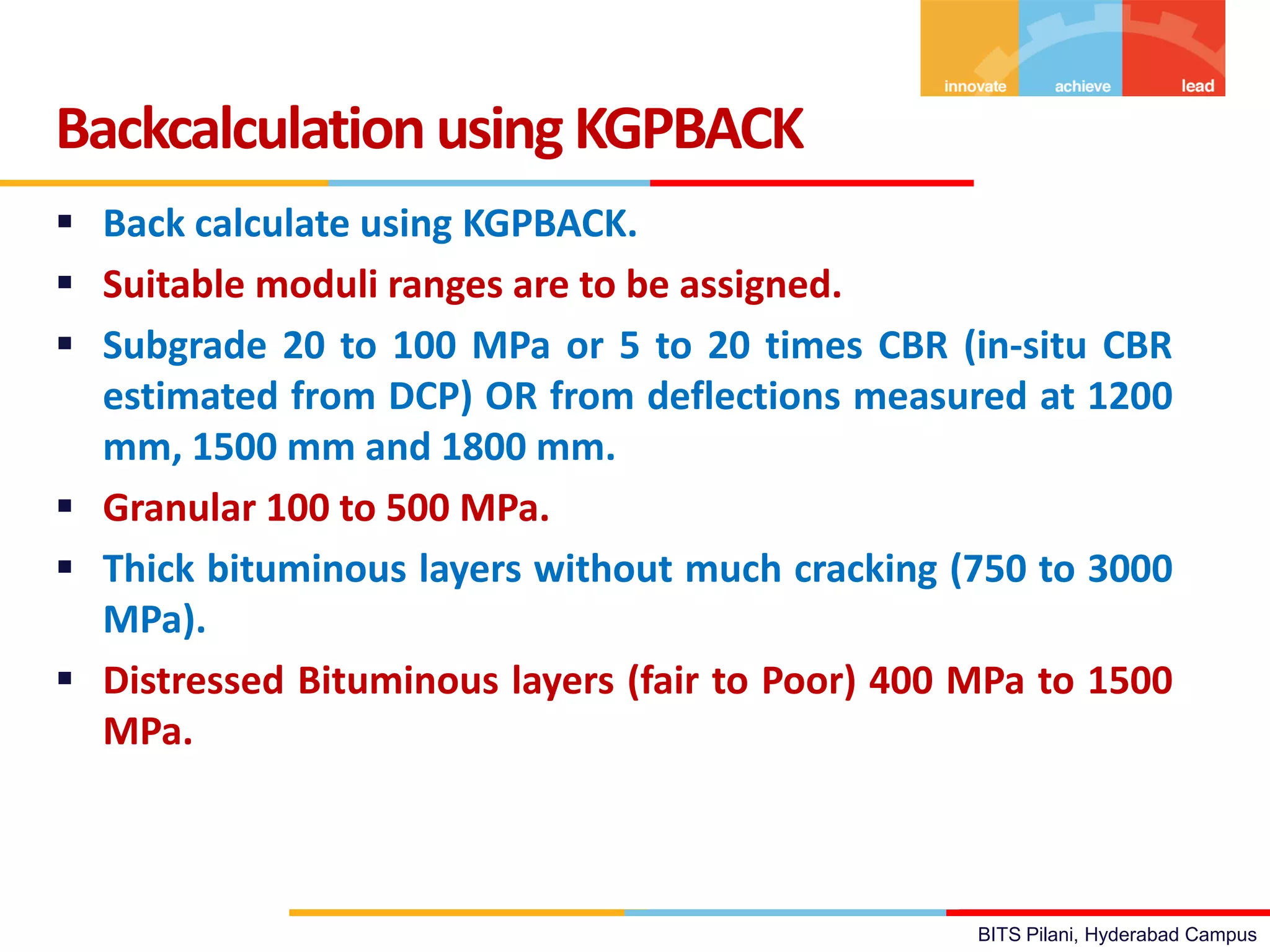 BITS Pilani, Hyderabad Campus
 Back calculate using KGPBACK.
 Suitable moduli ranges are to be assigned.
 Subgrade 20 to 100 MPa or 5 to 20 times CBR (in-situ CBR
estimated from DCP) OR from deflections measured at 1200
mm, 1500 mm and 1800 mm.
 Granular 100 to 500 MPa.
 Thick bituminous layers without much cracking (750 to 3000
MPa).
 Distressed Bituminous layers (fair to Poor) 400 MPa to 1500
MPa.
Backcalculation using KGPBACK
 