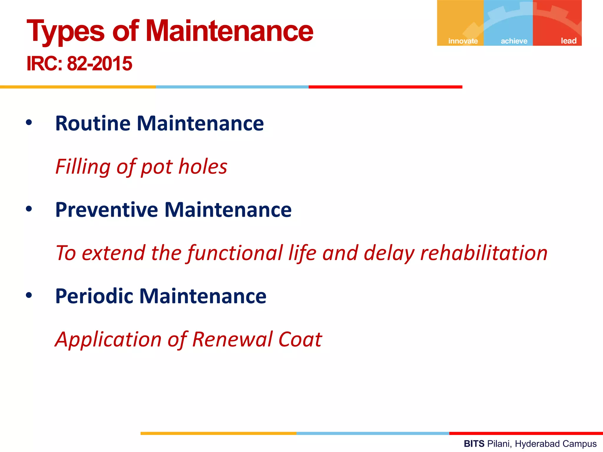BITS Pilani, Hyderabad Campus
Types of Maintenance
IRC: 82-2015
• Routine Maintenance
Filling of pot holes
• Preventive Maintenance
To extend the functional life and delay rehabilitation
• Periodic Maintenance
Application of Renewal Coat
 