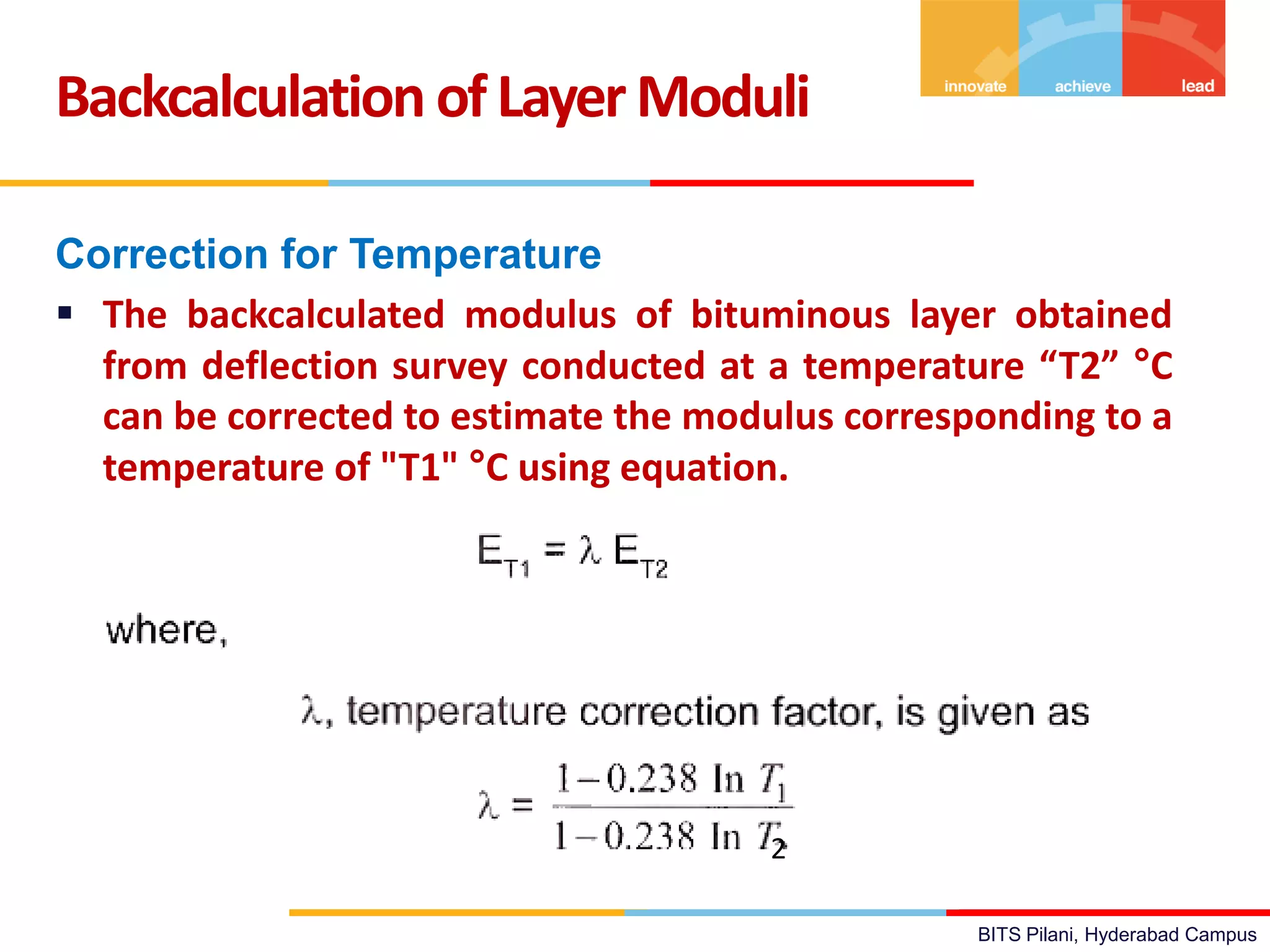 BITS Pilani, Hyderabad Campus
Correction for Temperature
 The backcalculated modulus of bituminous layer obtained
from deflection survey conducted at a temperature “T2” °C
can be corrected to estimate the modulus corresponding to a
temperature of "T1" °C using equation.
Backcalculation ofLayerModuli
2
 
