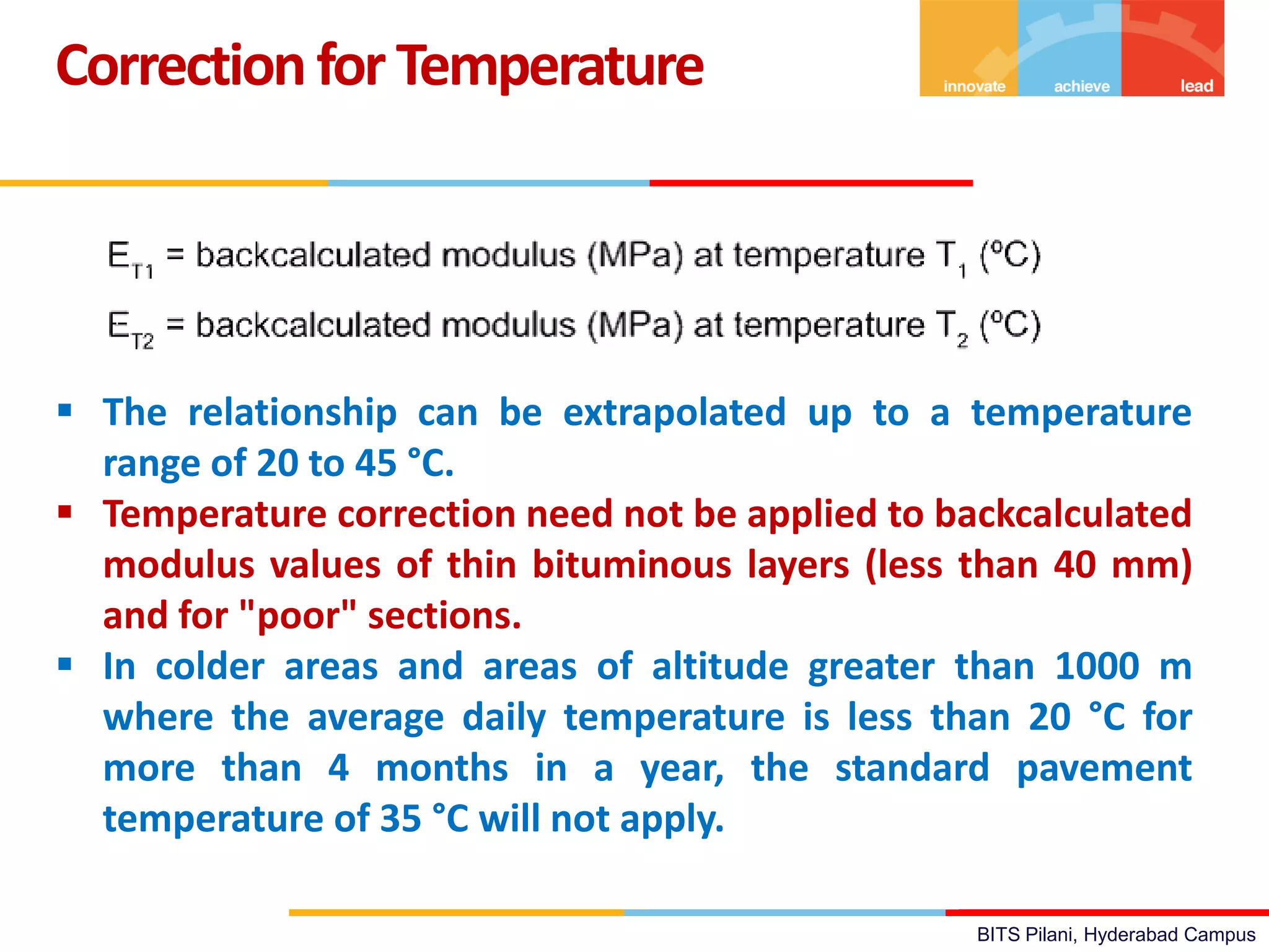 BITS Pilani, Hyderabad Campus
CorrectionforTemperature
 The relationship can be extrapolated up to a temperature
range of 20 to 45 °C.
 Temperature correction need not be applied to backcalculated
modulus values of thin bituminous layers (less than 40 mm)
and for "poor" sections.
 In colder areas and areas of altitude greater than 1000 m
where the average daily temperature is less than 20 °C for
more than 4 months in a year, the standard pavement
temperature of 35 °C will not apply.
 