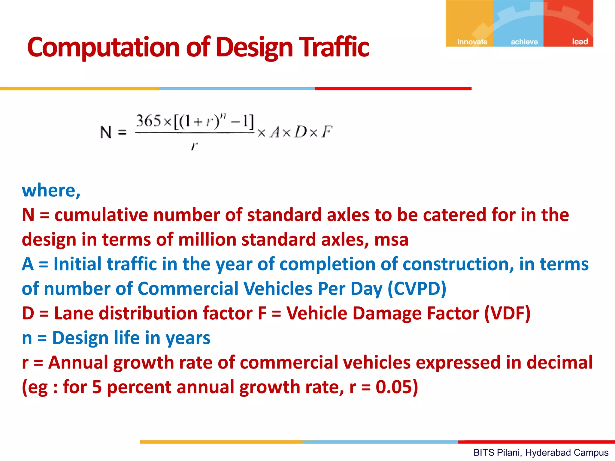 BITS Pilani, Hyderabad Campus
Computation ofDesign Traffic
where,
N = cumulative number of standard axles to be catered for in the
design in terms of million standard axles, msa
A = Initial traffic in the year of completion of construction, in terms
of number of Commercial Vehicles Per Day (CVPD)
D = Lane distribution factor F = Vehicle Damage Factor (VDF)
n = Design life in years
r = Annual growth rate of commercial vehicles expressed in decimal
(eg : for 5 percent annual growth rate, r = 0.05)
 