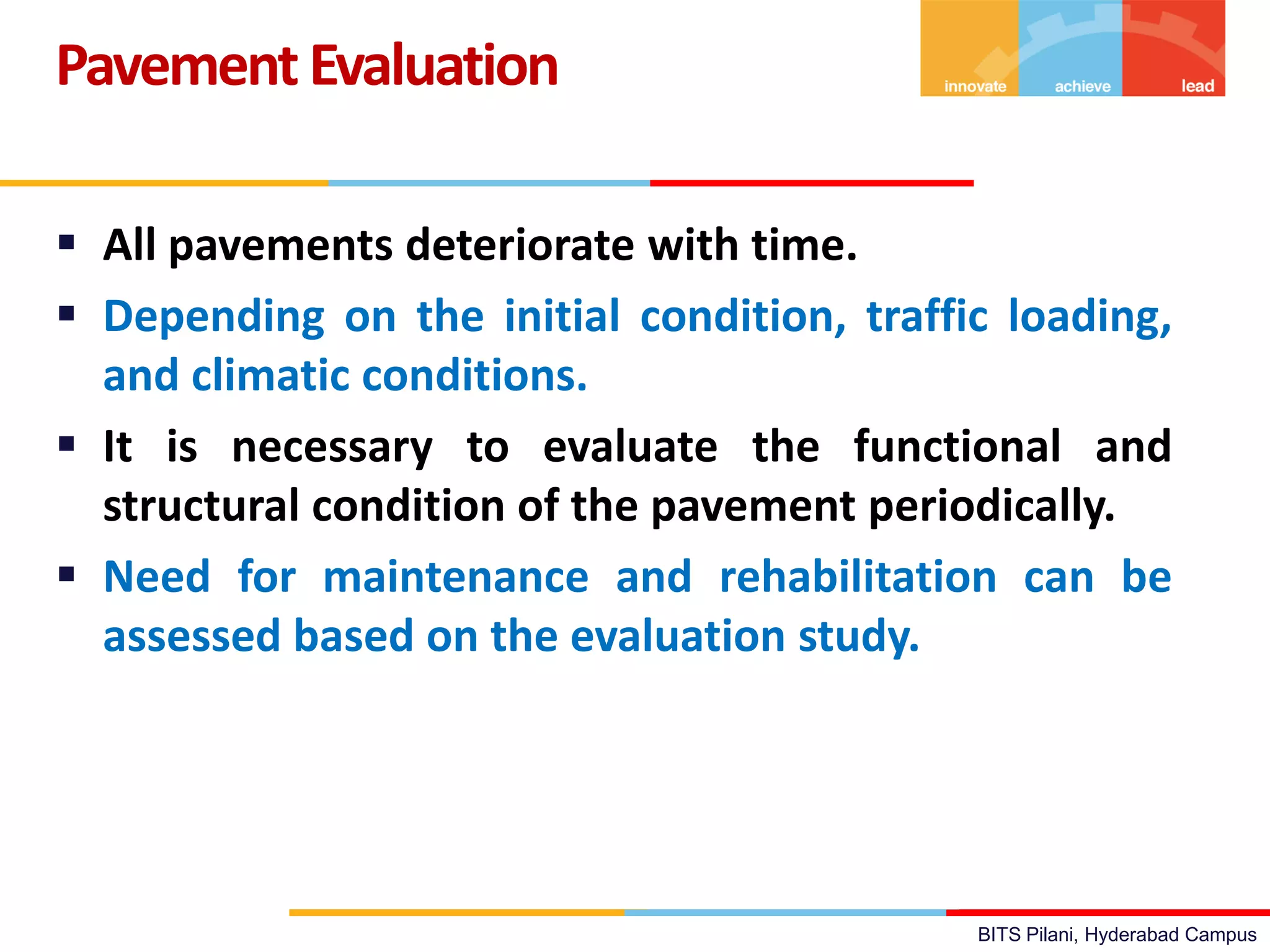 BITS Pilani, Hyderabad Campus
 All pavements deteriorate with time.
 Depending on the initial condition, traffic loading,
and climatic conditions.
 It is necessary to evaluate the functional and
structural condition of the pavement periodically.
 Need for maintenance and rehabilitation can be
assessed based on the evaluation study.
PavementEvaluation
 