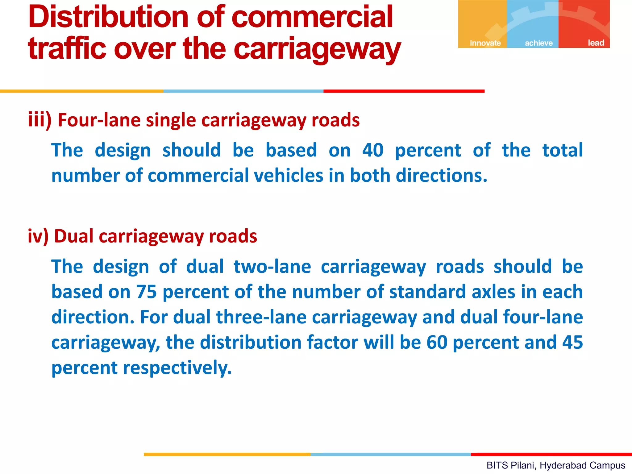 BITS Pilani, Hyderabad Campus
iii) Four-lane single carriageway roads
The design should be based on 40 percent of the total
number of commercial vehicles in both directions.
iv) Dual carriageway roads
The design of dual two-lane carriageway roads should be
based on 75 percent of the number of standard axles in each
direction. For dual three-lane carriageway and dual four-lane
carriageway, the distribution factor will be 60 percent and 45
percent respectively.
Distribution of commercial
traffic over the carriageway
 