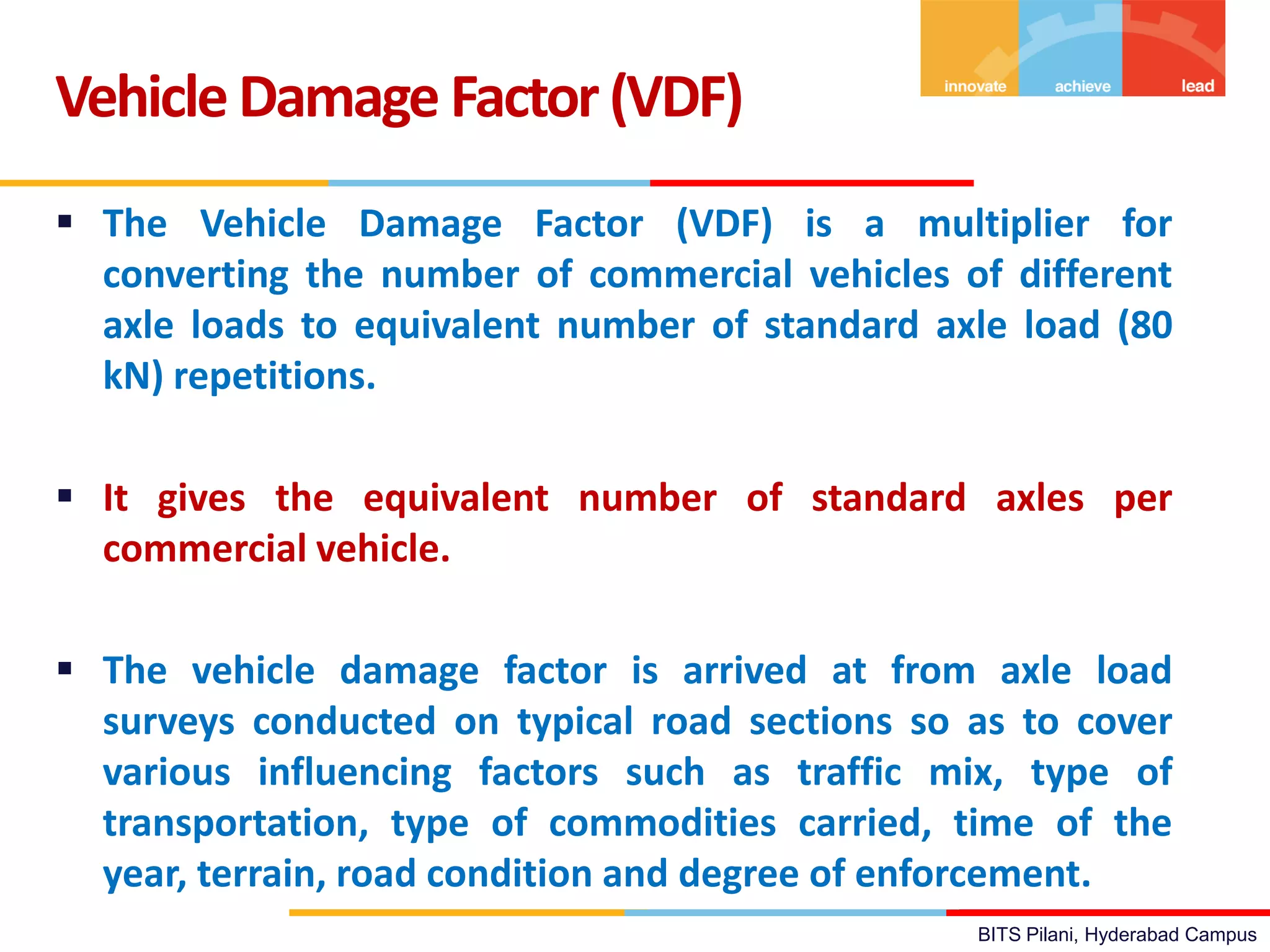 BITS Pilani, Hyderabad Campus
 The Vehicle Damage Factor (VDF) is a multiplier for
converting the number of commercial vehicles of different
axle loads to equivalent number of standard axle load (80
kN) repetitions.
 It gives the equivalent number of standard axles per
commercial vehicle.
 The vehicle damage factor is arrived at from axle load
surveys conducted on typical road sections so as to cover
various influencing factors such as traffic mix, type of
transportation, type of commodities carried, time of the
year, terrain, road condition and degree of enforcement.
VehicleDamage Factor(VDF)
 