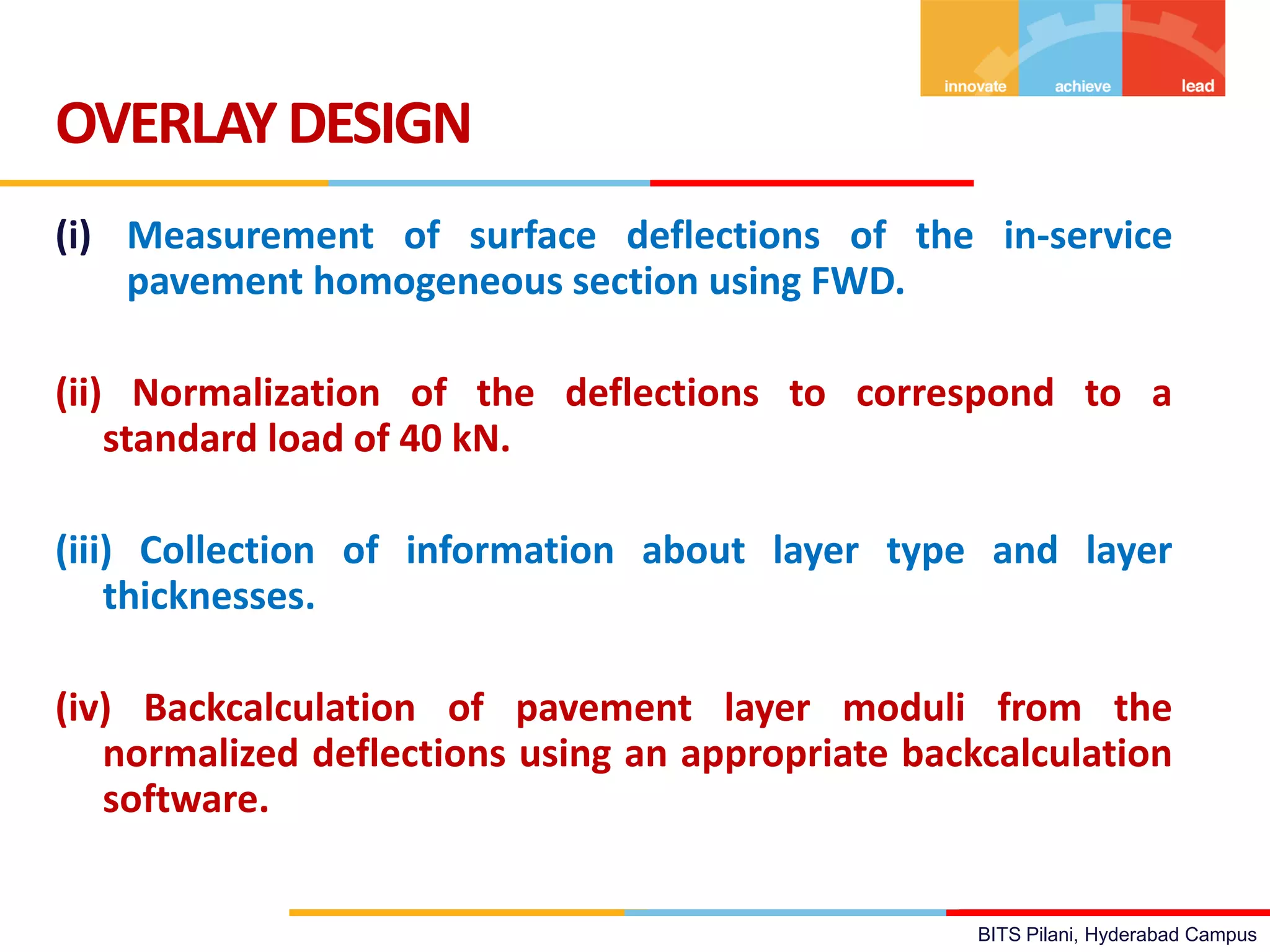 BITS Pilani, Hyderabad Campus
(i) Measurement of surface deflections of the in-service
pavement homogeneous section using FWD.
(ii) Normalization of the deflections to correspond to a
standard load of 40 kN.
(iii) Collection of information about layer type and layer
thicknesses.
(iv) Backcalculation of pavement layer moduli from the
normalized deflections using an appropriate backcalculation
software.
OVERLAYDESIGN
 