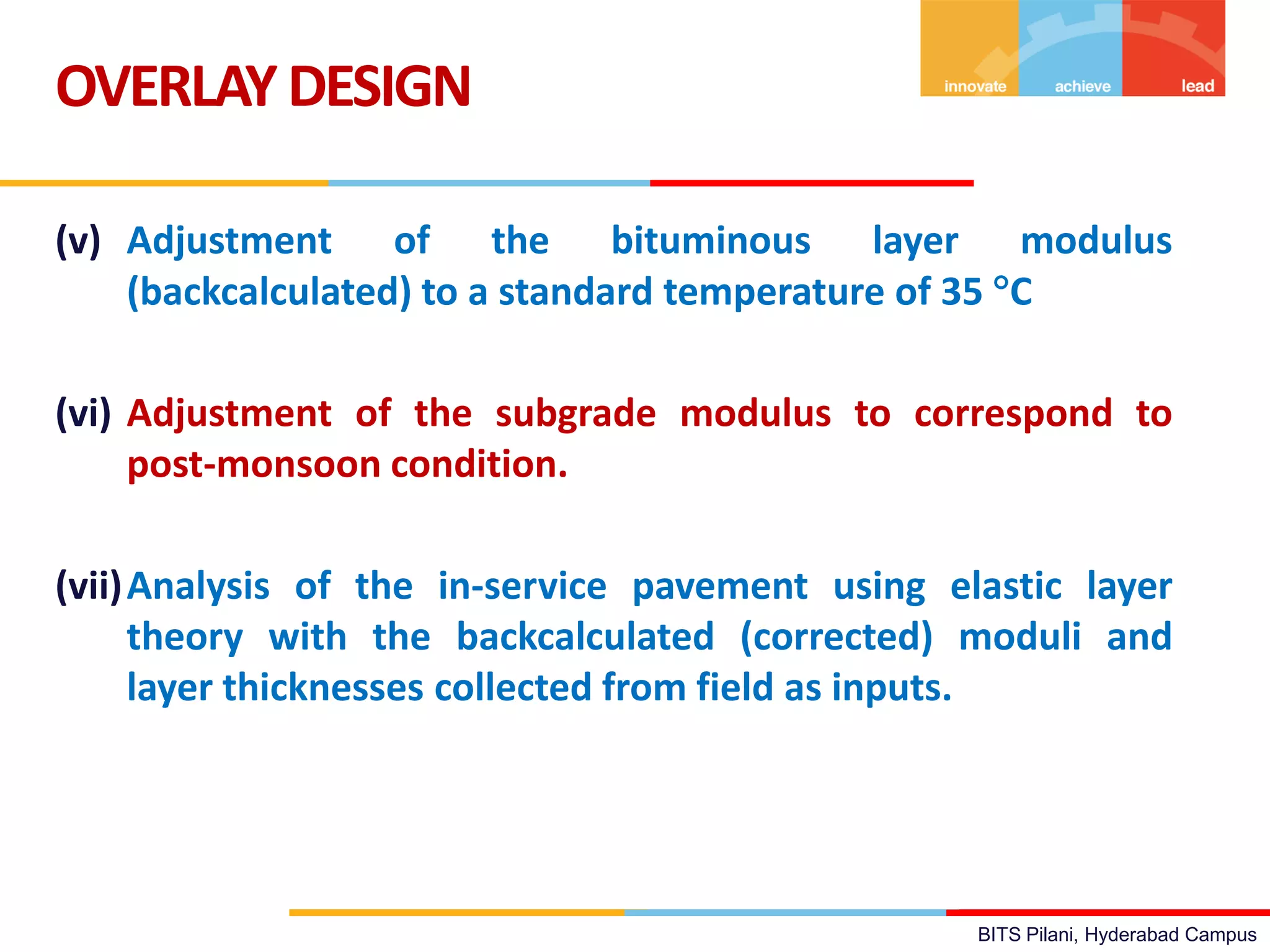 BITS Pilani, Hyderabad Campus
(v) Adjustment of the bituminous layer modulus
(backcalculated) to a standard temperature of 35 C
(vi) Adjustment of the subgrade modulus to correspond to
post-monsoon condition.
(vii)Analysis of the in-service pavement using elastic layer
theory with the backcalculated (corrected) moduli and
layer thicknesses collected from field as inputs.
OVERLAYDESIGN
 