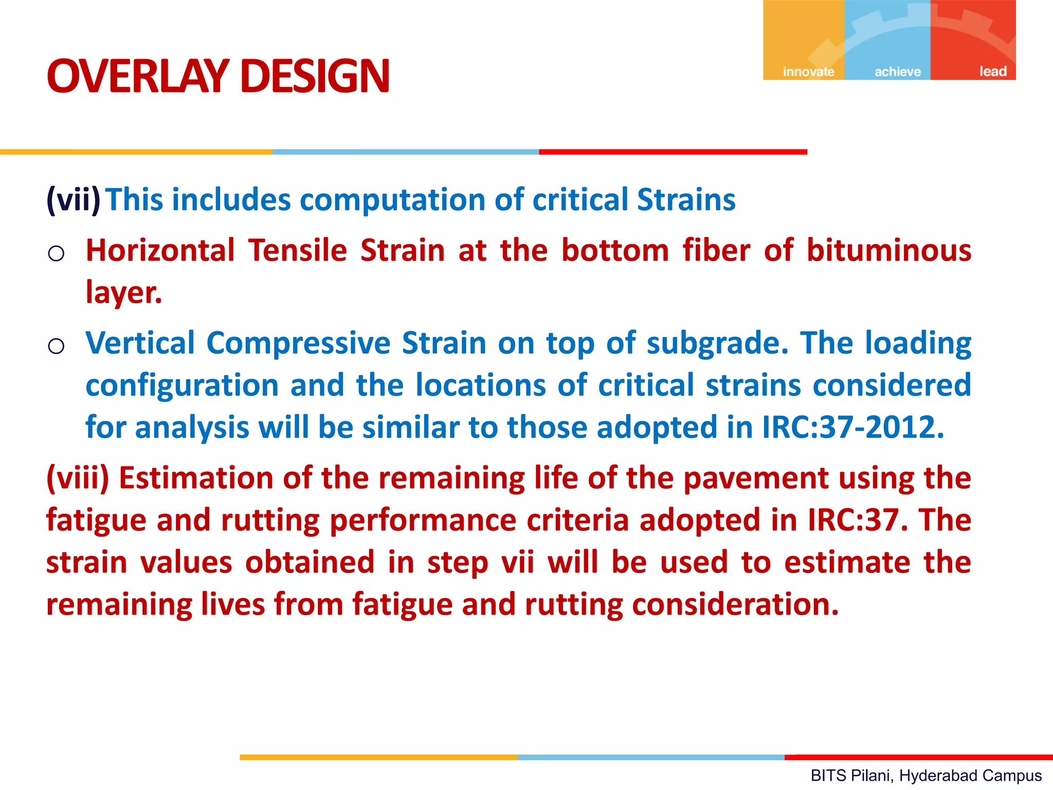 BITS Pilani, Hyderabad Campus
(vii)This includes computation of critical Strains
o Horizontal Tensile Strain at the bottom fiber of bituminous
layer.
o Vertical Compressive Strain on top of subgrade. The loading
configuration and the locations of critical strains considered
for analysis will be similar to those adopted in IRC:37-2012.
(viii) Estimation of the remaining life of the pavement using the
fatigue and rutting performance criteria adopted in IRC:37. The
strain values obtained in step vii will be used to estimate the
remaining lives from fatigue and rutting consideration.
OVERLAYDESIGN
 