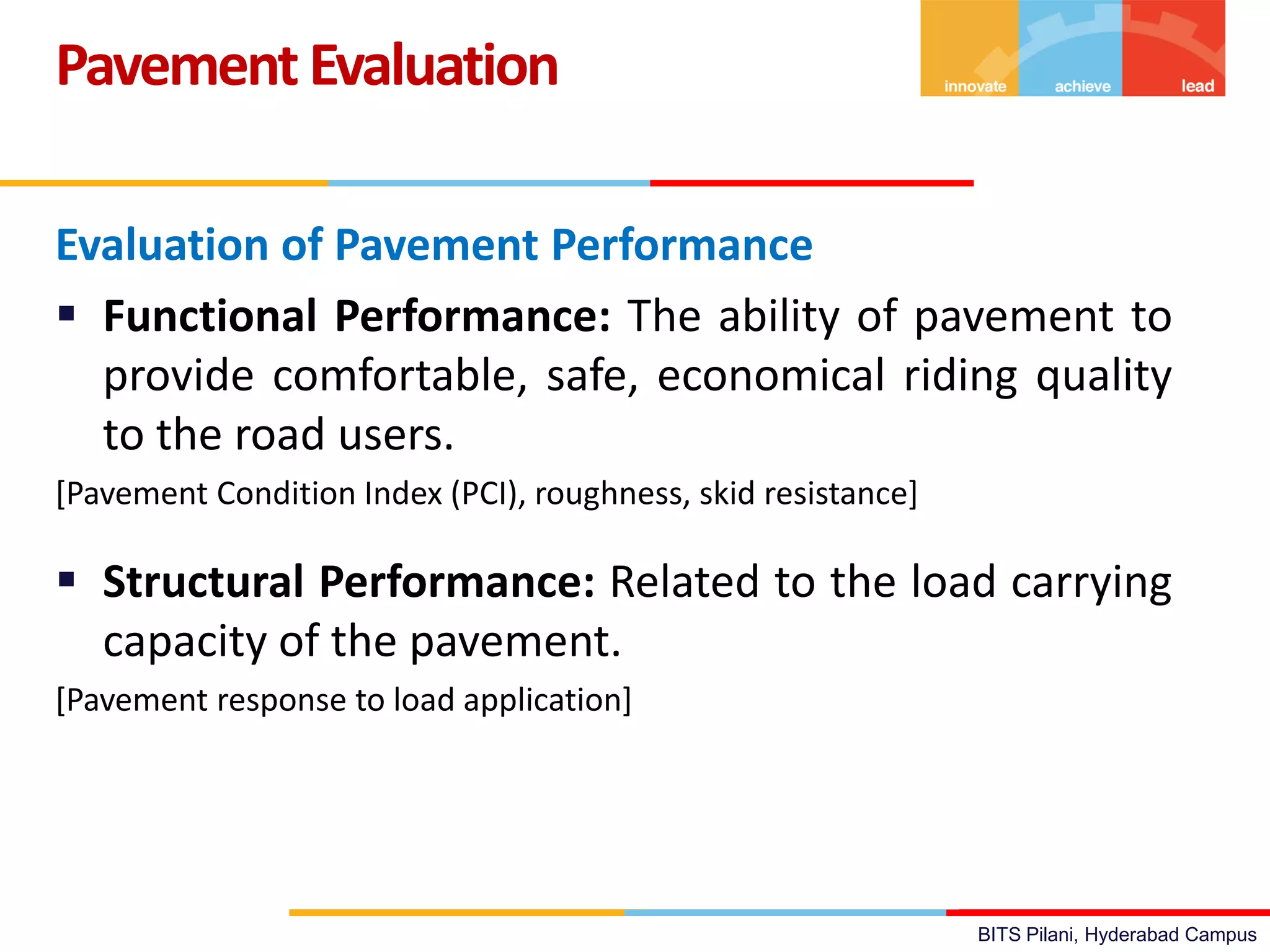 BITS Pilani, Hyderabad Campus
Evaluation of Pavement Performance
 Functional Performance: The ability of pavement to
provide comfortable, safe, economical riding quality
to the road users.
[Pavement Condition Index (PCI), roughness, skid resistance]
 Structural Performance: Related to the load carrying
capacity of the pavement.
[Pavement response to load application]
PavementEvaluation
 