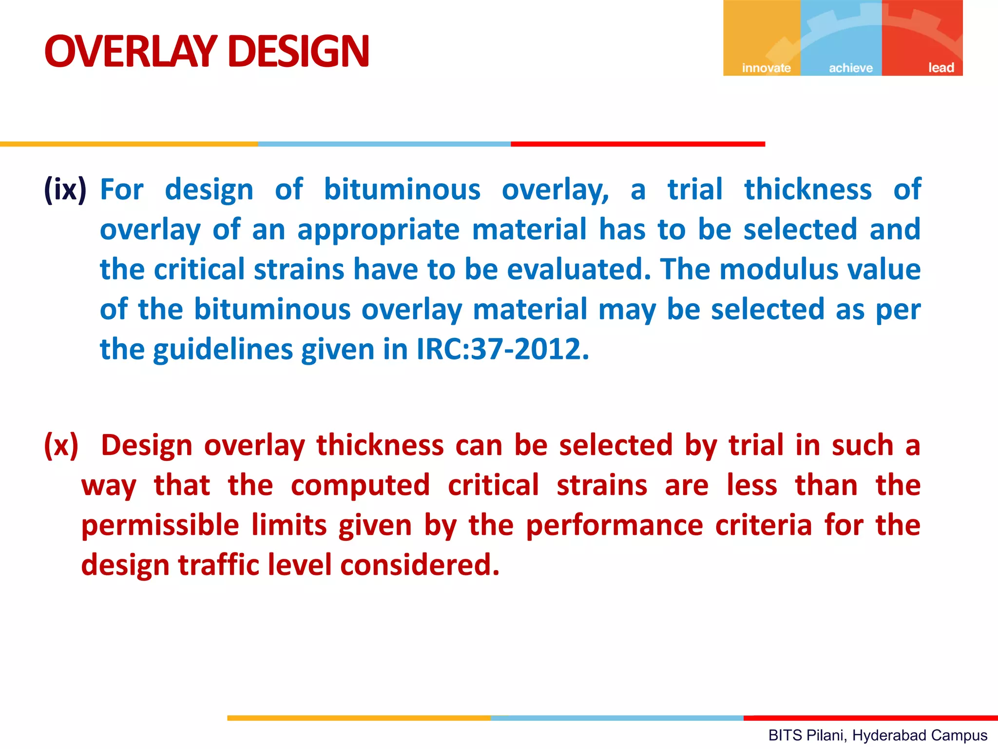 BITS Pilani, Hyderabad Campus
(ix) For design of bituminous overlay, a trial thickness of
overlay of an appropriate material has to be selected and
the critical strains have to be evaluated. The modulus value
of the bituminous overlay material may be selected as per
the guidelines given in IRC:37-2012.
(x) Design overlay thickness can be selected by trial in such a
way that the computed critical strains are less than the
permissible limits given by the performance criteria for the
design traffic level considered.
OVERLAYDESIGN
 
