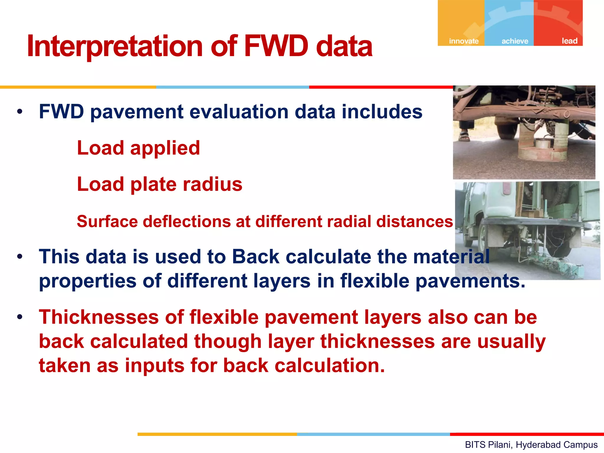 BITS Pilani, Hyderabad Campus
• FWD pavement evaluation data includes
Load applied
Load plate radius
Surface deflections at different radial distances
• This data is used to Back calculate the material
properties of different layers in flexible pavements.
• Thicknesses of flexible pavement layers also can be
back calculated though layer thicknesses are usually
taken as inputs for back calculation.
Interpretation of FWD data
 