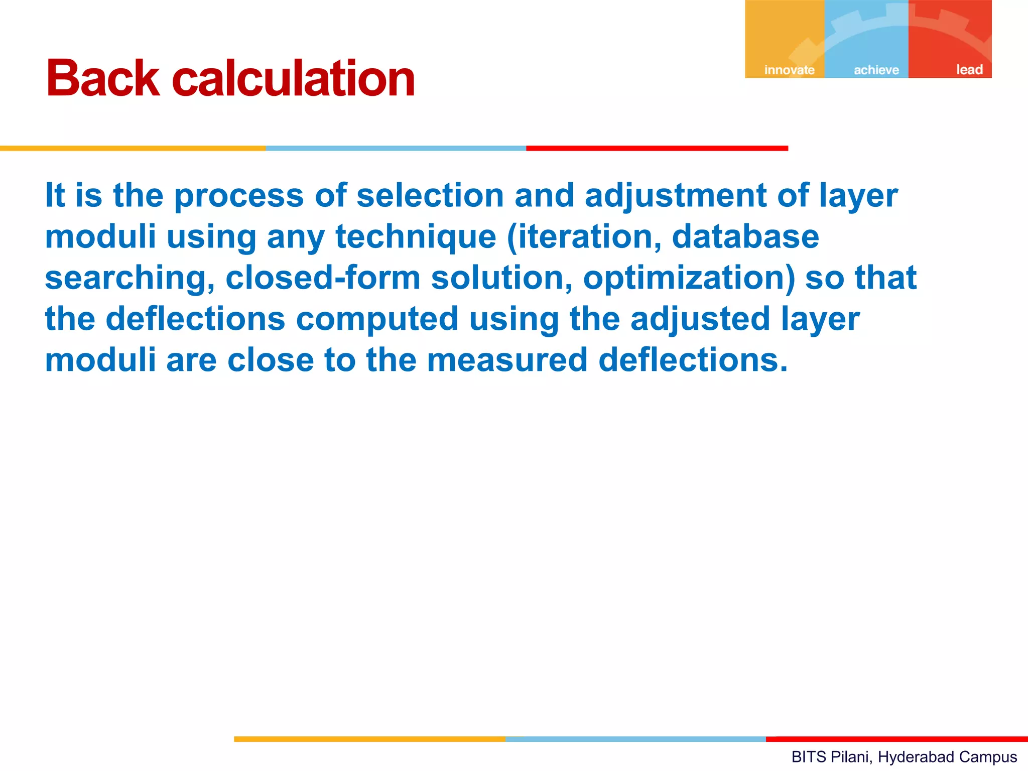 BITS Pilani, Hyderabad Campus
It is the process of selection and adjustment of layer
moduli using any technique (iteration, database
searching, closed-form solution, optimization) so that
the deflections computed using the adjusted layer
moduli are close to the measured deflections.
Back calculation
 