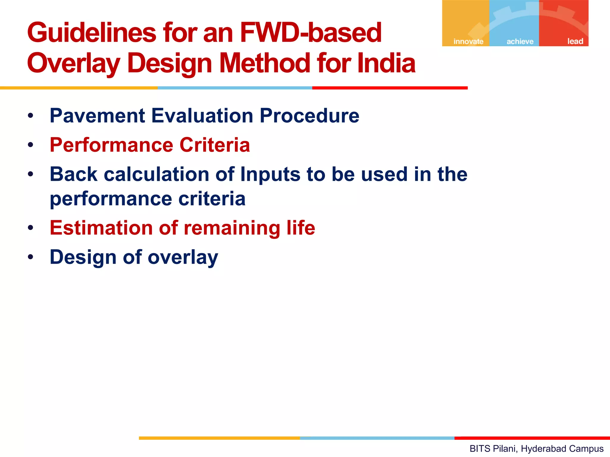 BITS Pilani, Hyderabad Campus
• Pavement Evaluation Procedure
• Performance Criteria
• Back calculation of Inputs to be used in the
performance criteria
• Estimation of remaining life
• Design of overlay
Guidelines for an FWD-based
Overlay Design Method for India
 