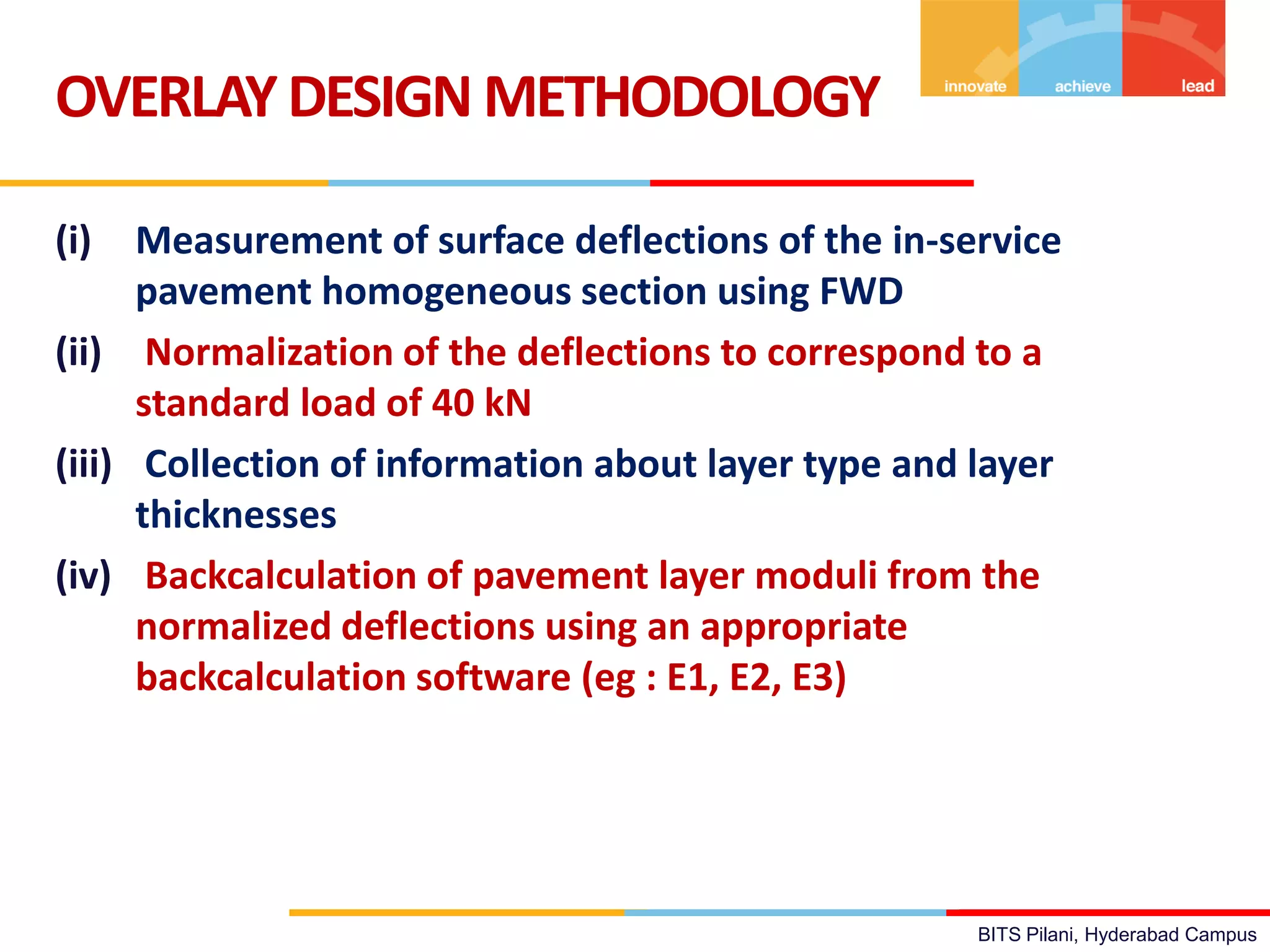 BITS Pilani, Hyderabad Campus
(i) Measurement of surface deflections of the in-service
pavement homogeneous section using FWD
(ii) Normalization of the deflections to correspond to a
standard load of 40 kN
(iii) Collection of information about layer type and layer
thicknesses
(iv) Backcalculation of pavement layer moduli from the
normalized deflections using an appropriate
backcalculation software (eg : E1, E2, E3)
OVERLAYDESIGN METHODOLOGY
 