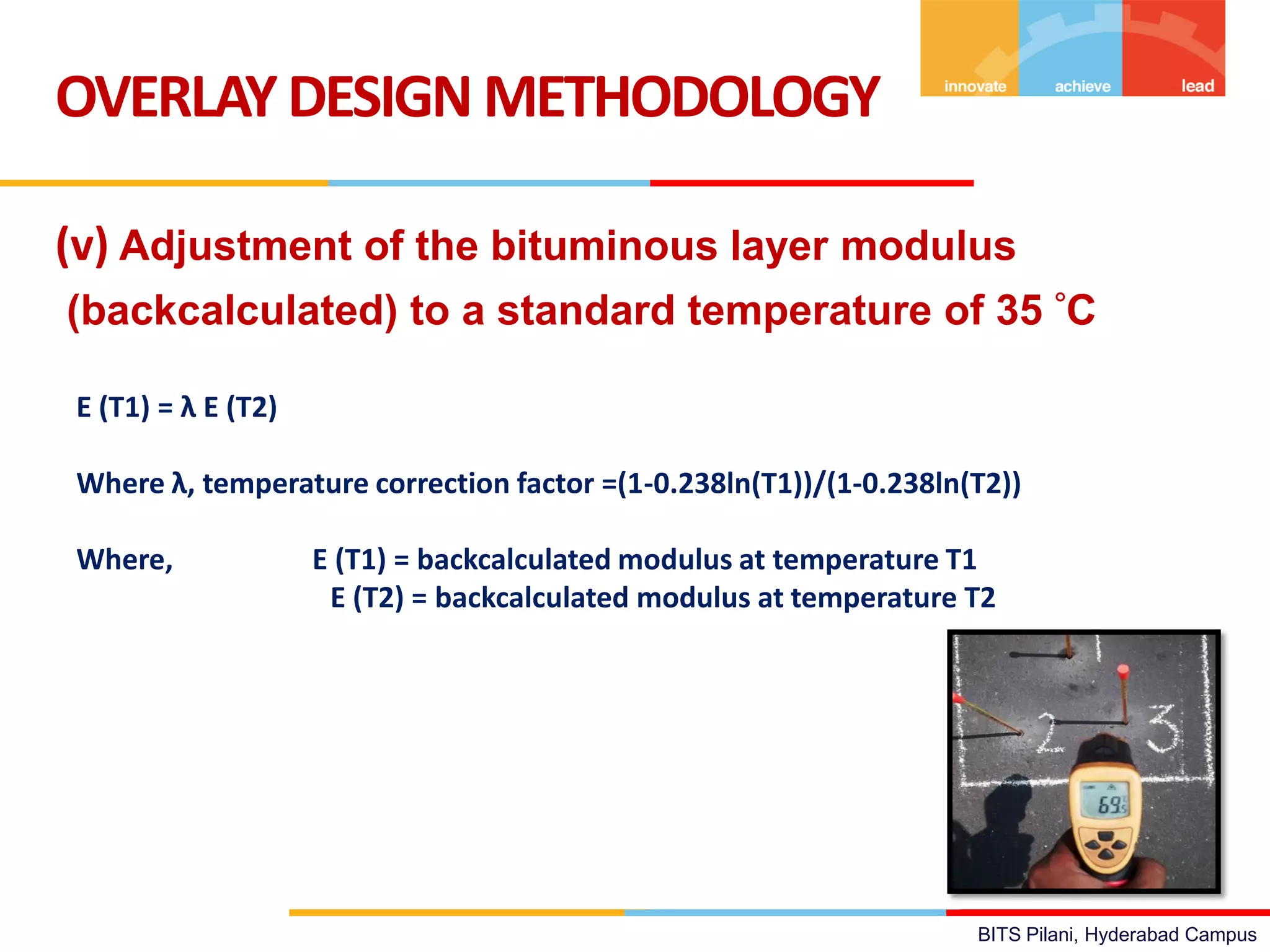 BITS Pilani, Hyderabad Campus
(v) Adjustment of the bituminous layer modulus
(backcalculated) to a standard temperature of 35 C
OVERLAYDESIGN METHODOLOGY
E (T1) = λ E (T2)
Where λ, temperature correction factor =(1-0.238ln(T1))/(1-0.238ln(T2))
Where, E (T1) = backcalculated modulus at temperature T1
E (T2) = backcalculated modulus at temperature T2
 
