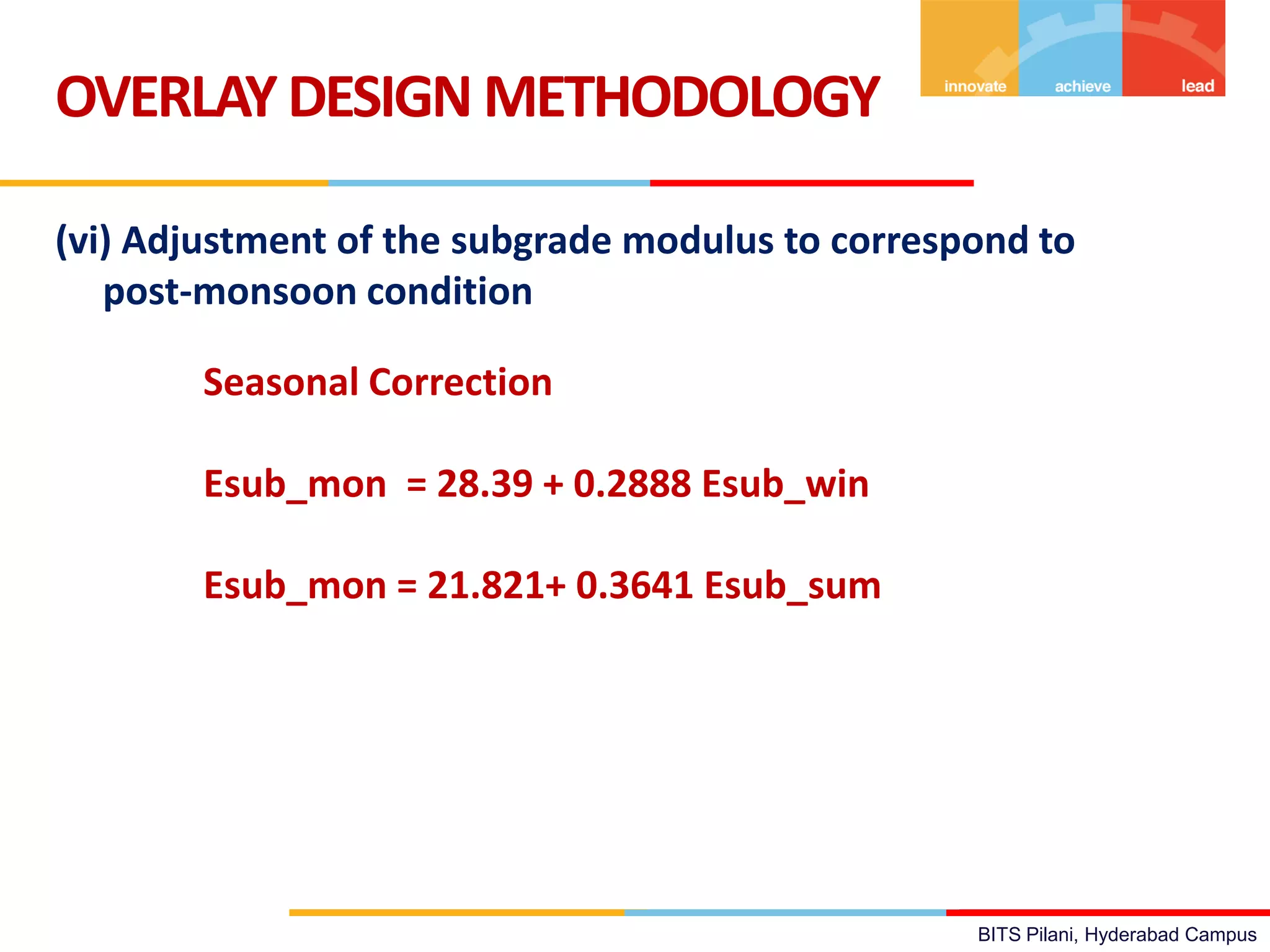BITS Pilani, Hyderabad Campus
(vi) Adjustment of the subgrade modulus to correspond to
post-monsoon condition
OVERLAYDESIGN METHODOLOGY
Seasonal Correction
Esub_mon = 28.39 + 0.2888 Esub_win
Esub_mon = 21.821+ 0.3641 Esub_sum
 