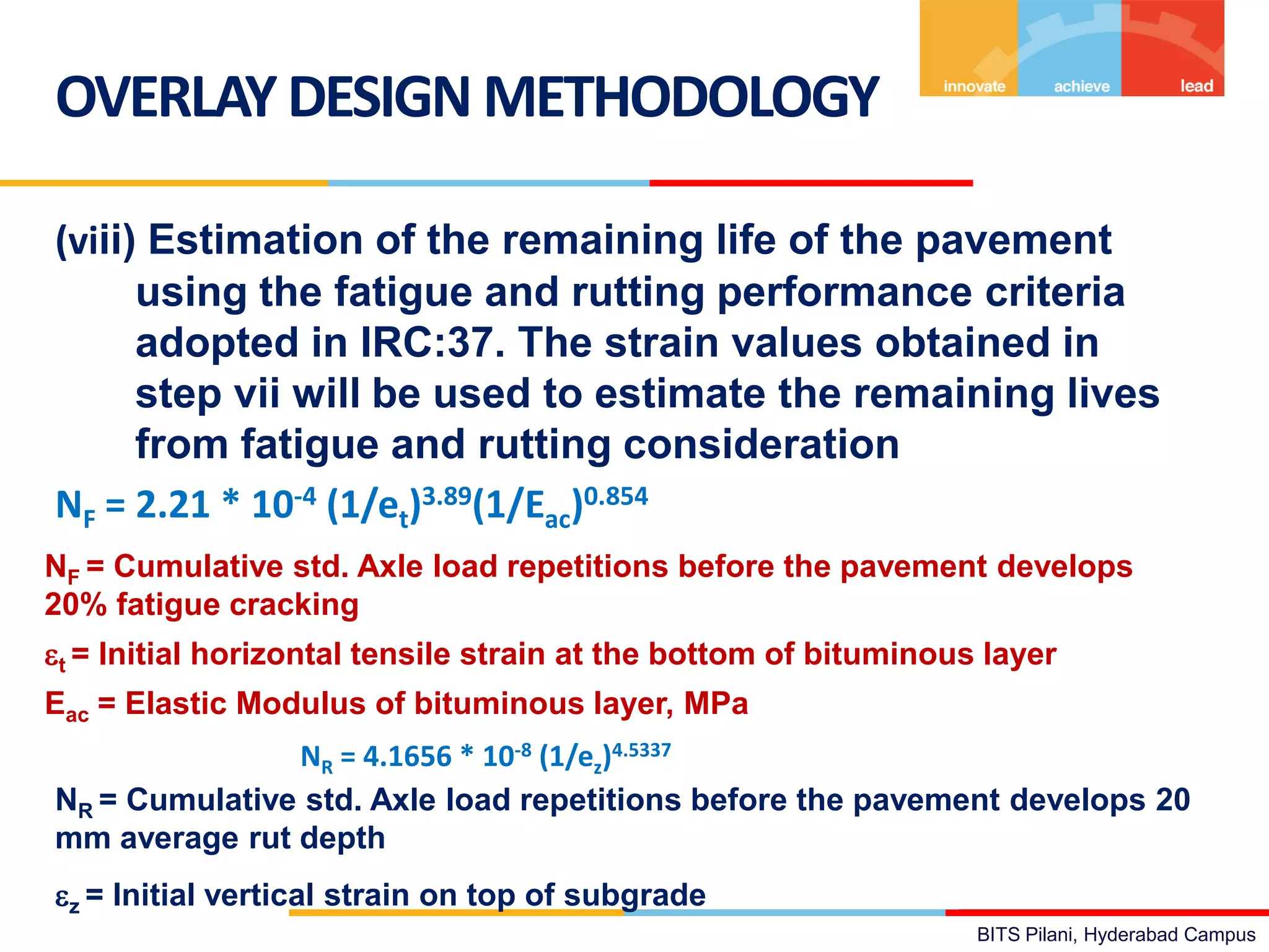 BITS Pilani, Hyderabad Campus
(viii) Estimation of the remaining life of the pavement
using the fatigue and rutting performance criteria
adopted in IRC:37. The strain values obtained in
step vii will be used to estimate the remaining lives
from fatigue and rutting consideration
NF = 2.21 * 10-4 (1/et)3.89(1/Eac)0.854
OVERLAYDESIGN METHODOLOGY
NF = Cumulative std. Axle load repetitions before the pavement develops
20% fatigue cracking
et = Initial horizontal tensile strain at the bottom of bituminous layer
Eac = Elastic Modulus of bituminous layer, MPa
NR = 4.1656 * 10-8 (1/ez)4.5337
NR = Cumulative std. Axle load repetitions before the pavement develops 20
mm average rut depth
ez = Initial vertical strain on top of subgrade
 