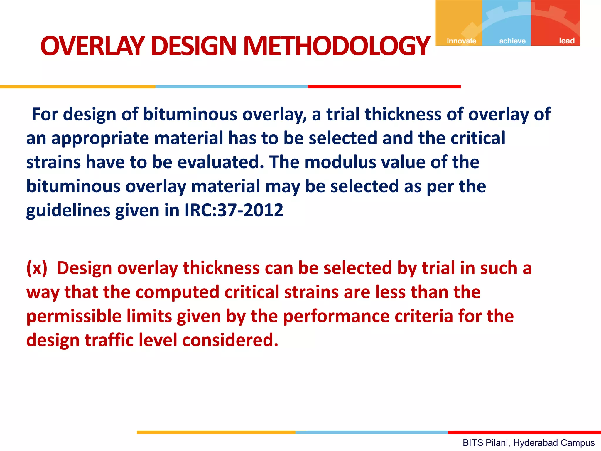 BITS Pilani, Hyderabad Campus
For design of bituminous overlay, a trial thickness of overlay of
an appropriate material has to be selected and the critical
strains have to be evaluated. The modulus value of the
bituminous overlay material may be selected as per the
guidelines given in IRC:37-2012
(x) Design overlay thickness can be selected by trial in such a
way that the computed critical strains are less than the
permissible limits given by the performance criteria for the
design traffic level considered.
OVERLAYDESIGN METHODOLOGY
 