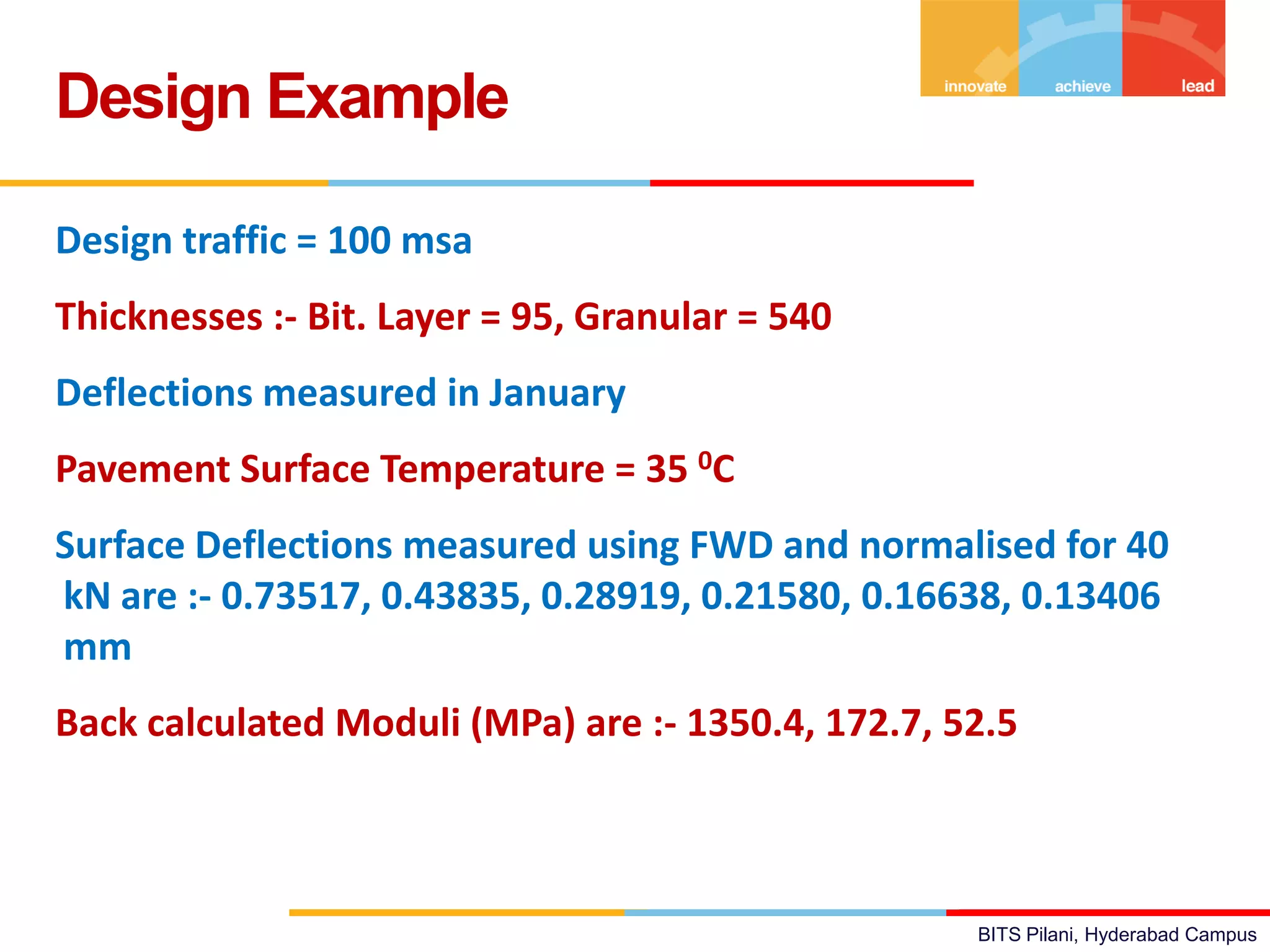 BITS Pilani, Hyderabad Campus
Design traffic = 100 msa
Thicknesses :- Bit. Layer = 95, Granular = 540
Deflections measured in January
Pavement Surface Temperature = 35 0C
Surface Deflections measured using FWD and normalised for 40
kN are :- 0.73517, 0.43835, 0.28919, 0.21580, 0.16638, 0.13406
mm
Back calculated Moduli (MPa) are :- 1350.4, 172.7, 52.5
Design Example
 