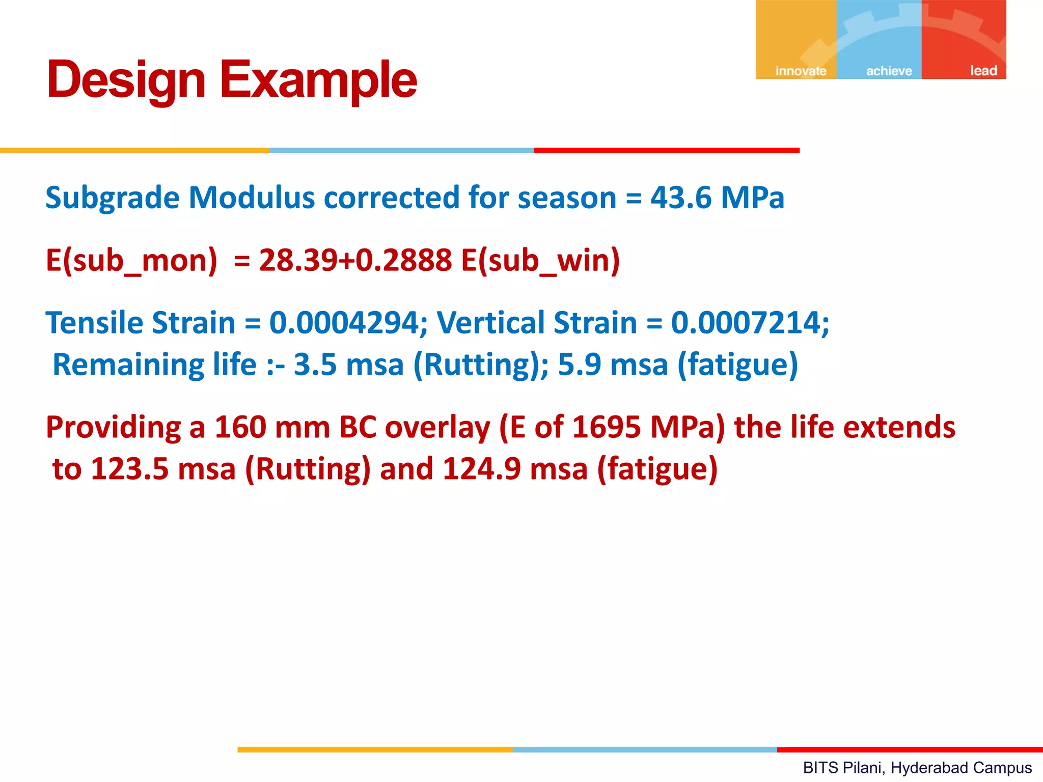 BITS Pilani, Hyderabad Campus
Subgrade Modulus corrected for season = 43.6 MPa
E(sub_mon) = 28.39+0.2888 E(sub_win)
Tensile Strain = 0.0004294; Vertical Strain = 0.0007214;
Remaining life :- 3.5 msa (Rutting); 5.9 msa (fatigue)
Providing a 160 mm BC overlay (E of 1695 MPa) the life extends
to 123.5 msa (Rutting) and 124.9 msa (fatigue)
Design Example
 