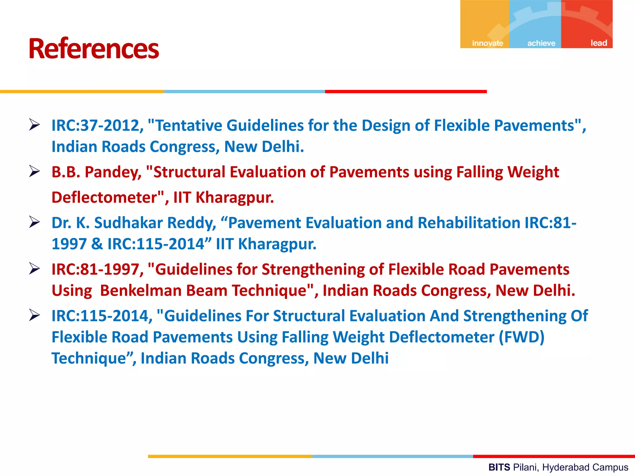 BITS Pilani, Hyderabad Campus
 IRC:37-2012, "Tentative Guidelines for the Design of Flexible Pavements",
Indian Roads Congress, New Delhi.
 B.B. Pandey, "Structural Evaluation of Pavements using Falling Weight
Deflectometer", IIT Kharagpur.
 Dr. K. Sudhakar Reddy, “Pavement Evaluation and Rehabilitation IRC:81-
1997 & IRC:115-2014” IIT Kharagpur.
 IRC:81-1997, "Guidelines for Strengthening of Flexible Road Pavements
Using Benkelman Beam Technique", Indian Roads Congress, New Delhi.
 IRC:115-2014, "Guidelines For Structural Evaluation And Strengthening Of
Flexible Road Pavements Using Falling Weight Deflectometer (FWD)
Technique”, Indian Roads Congress, New Delhi
References
 