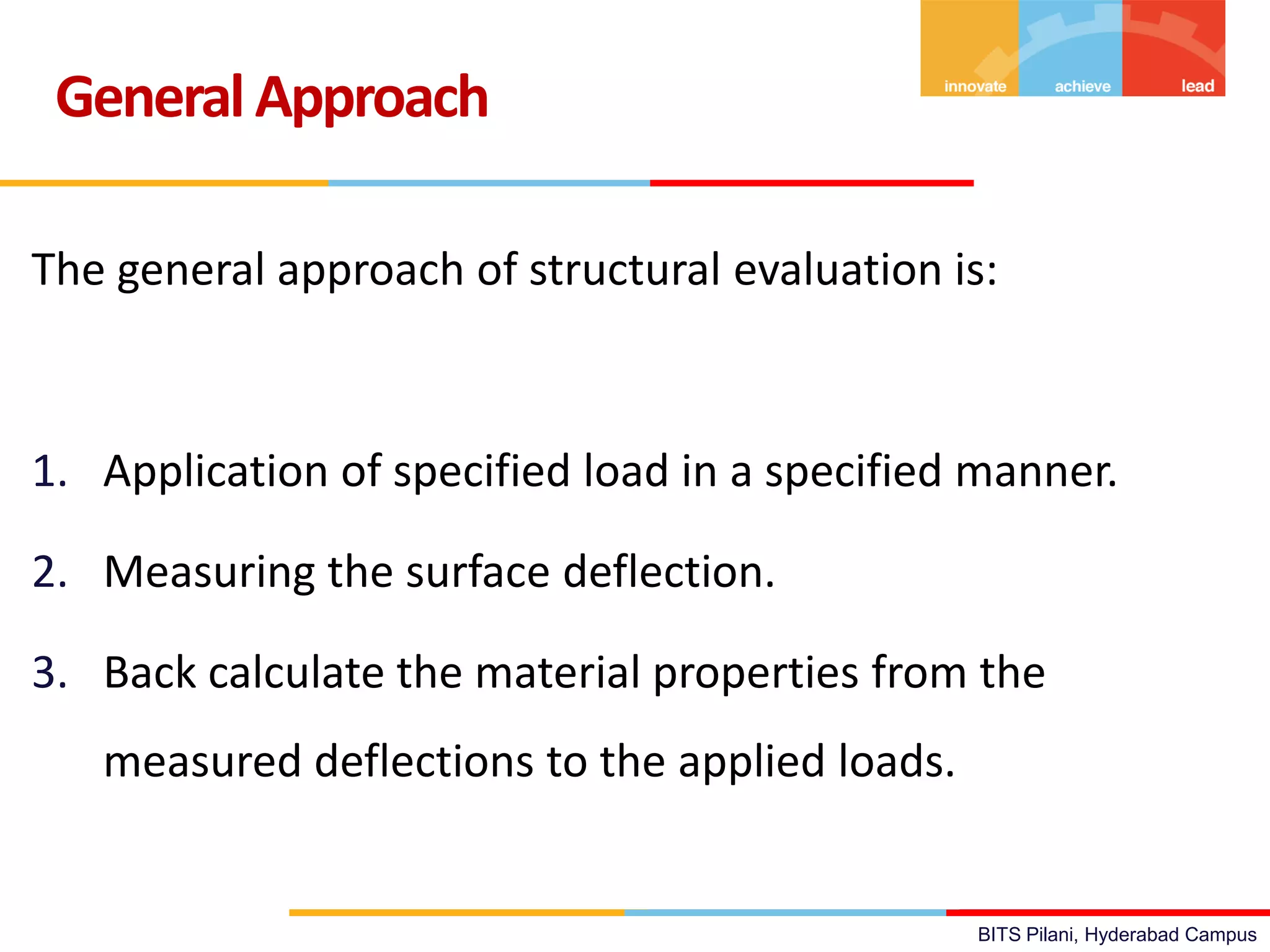 BITS Pilani, Hyderabad Campus
The general approach of structural evaluation is:
1. Application of specified load in a specified manner.
2. Measuring the surface deflection.
3. Back calculate the material properties from the
measured deflections to the applied loads.
GeneralApproach
 