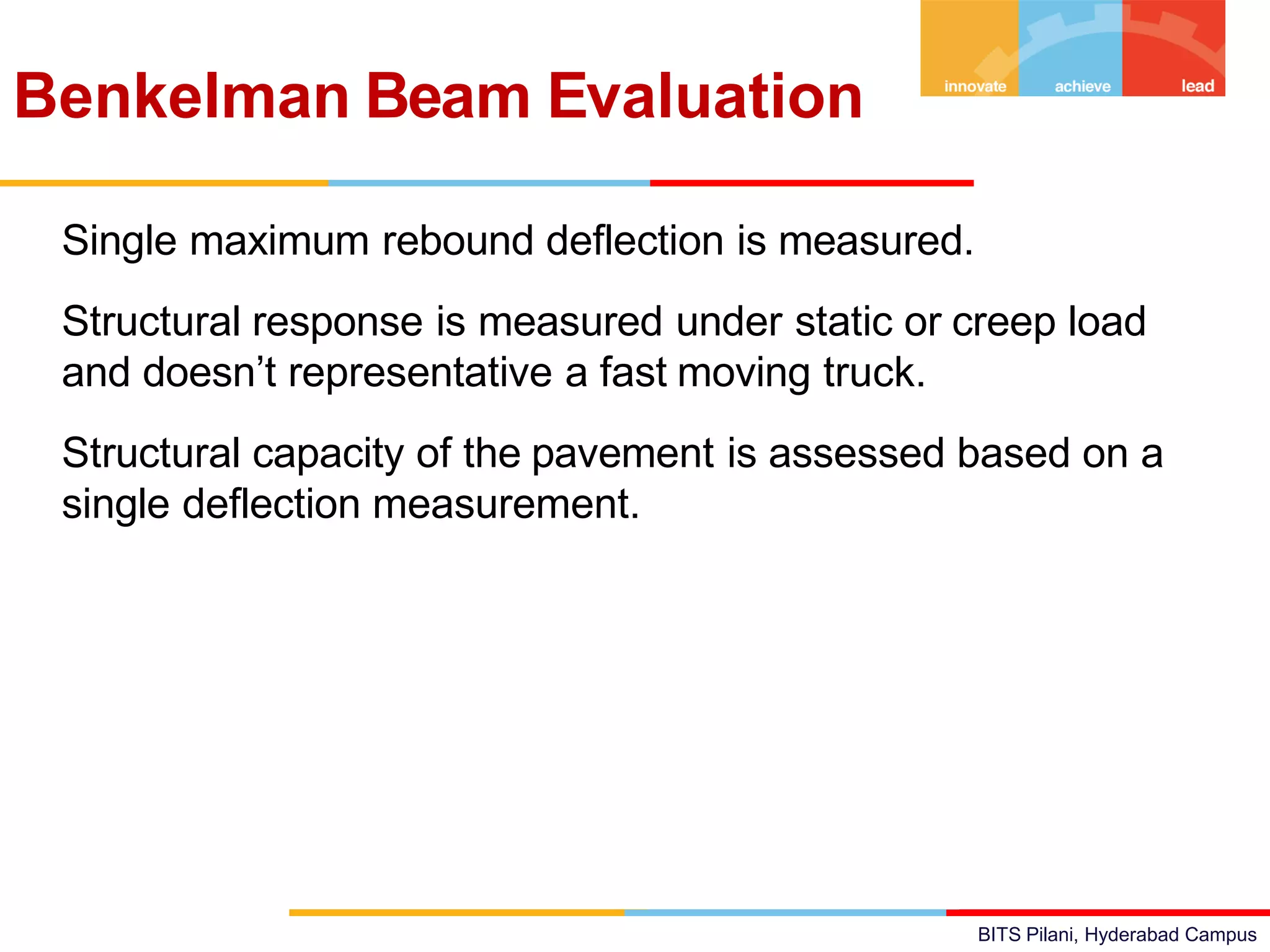 BITS Pilani, Hyderabad Campus
• Single maximum rebound deflection is measured.
• Structural response is measured under static or creep load
and doesn’t representative a fast moving truck.
• Structural capacity of the pavement is assessed based on a
single deflection measurement.
Benkelman Beam Evaluation
 