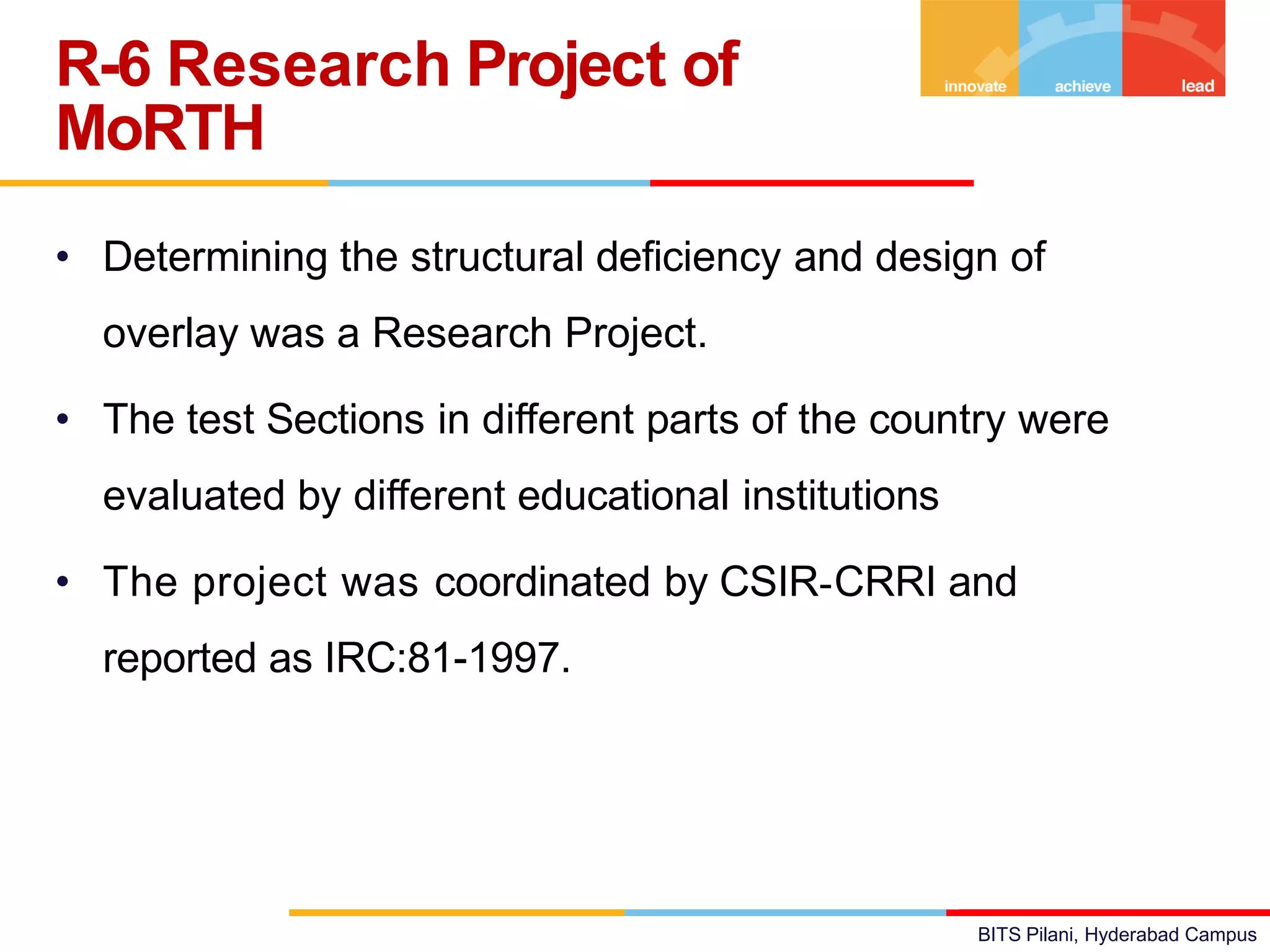 BITS Pilani, Hyderabad Campus
• Determining the structural deficiency and design of
overlay was a Research Project.
• The test Sections in different parts of the country were
evaluated by different educational institutions
• The project was coordinated by CSIR-CRRI and
reported as IRC:81-1997.
R-6 Research Project of
MoRTH
 