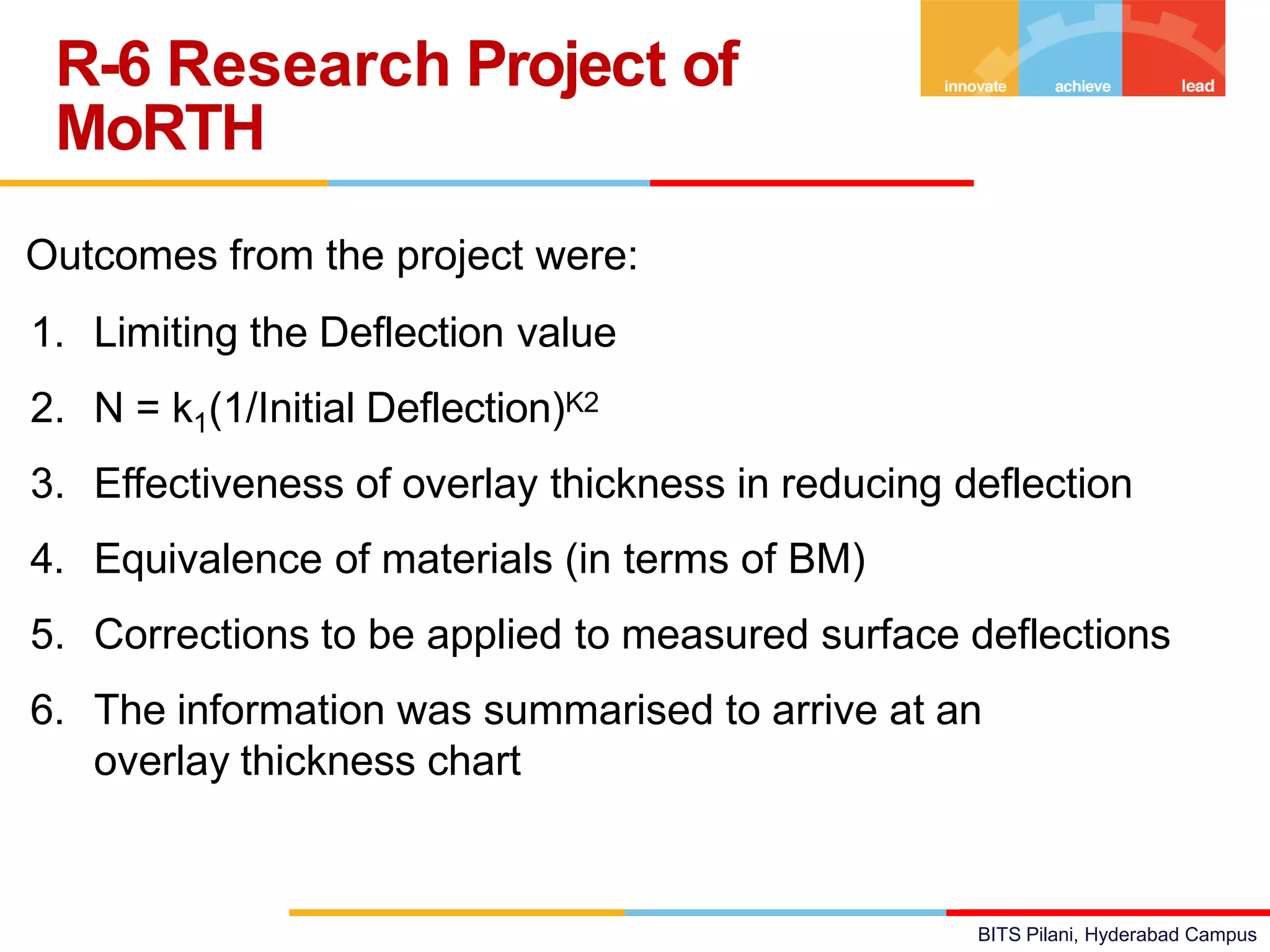 BITS Pilani, Hyderabad Campus
Outcomes from the project were:
1. Limiting the Deflection value
2. N = k1(1/Initial Deflection)K2
3. Effectiveness of overlay thickness in reducing deflection
4. Equivalence of materials (in terms of BM)
5. Corrections to be applied to measured surface deflections
6. The information was summarised to arrive at an
overlay thickness chart
R-6 Research Project of
MoRTH
 