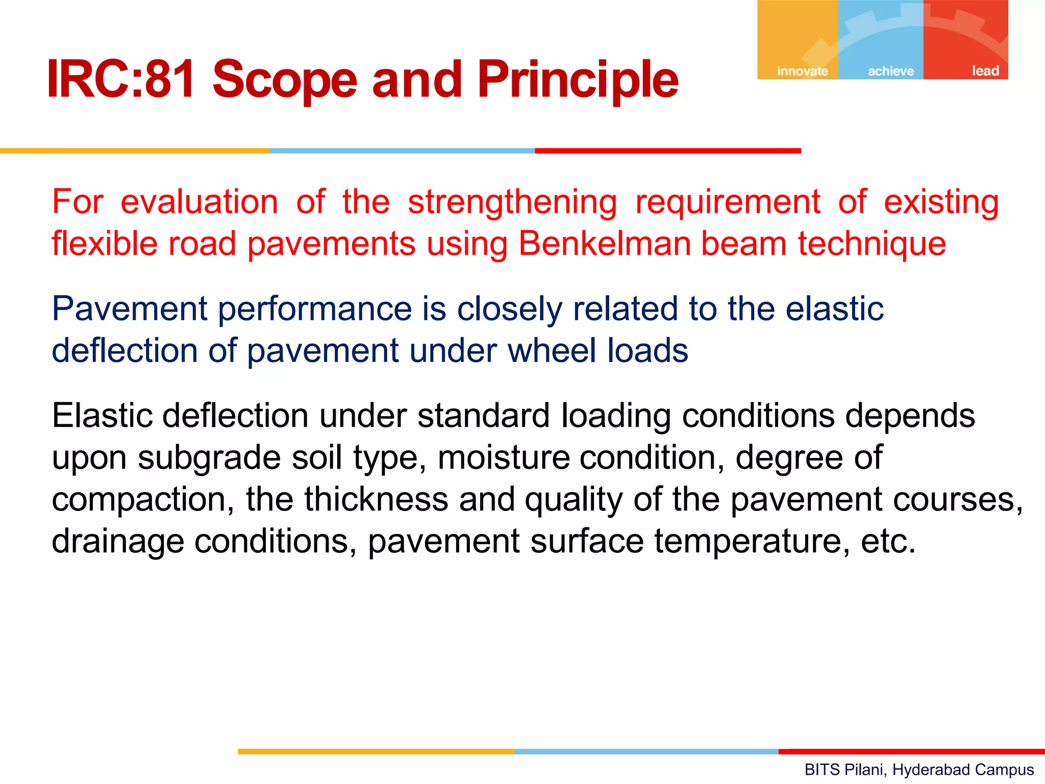 BITS Pilani, Hyderabad Campus
• For evaluation of the strengthening requirement of existing
flexible road pavements using Benkelman beam technique
• Pavement performance is closely related to the elastic
deflection of pavement under wheel loads
• Elastic deflection under standard loading conditions depends
upon subgrade soil type, moisture condition, degree of
compaction, the thickness and quality of the pavement courses,
drainage conditions, pavement surface temperature, etc.
IRC:81 Scope and Principle
 