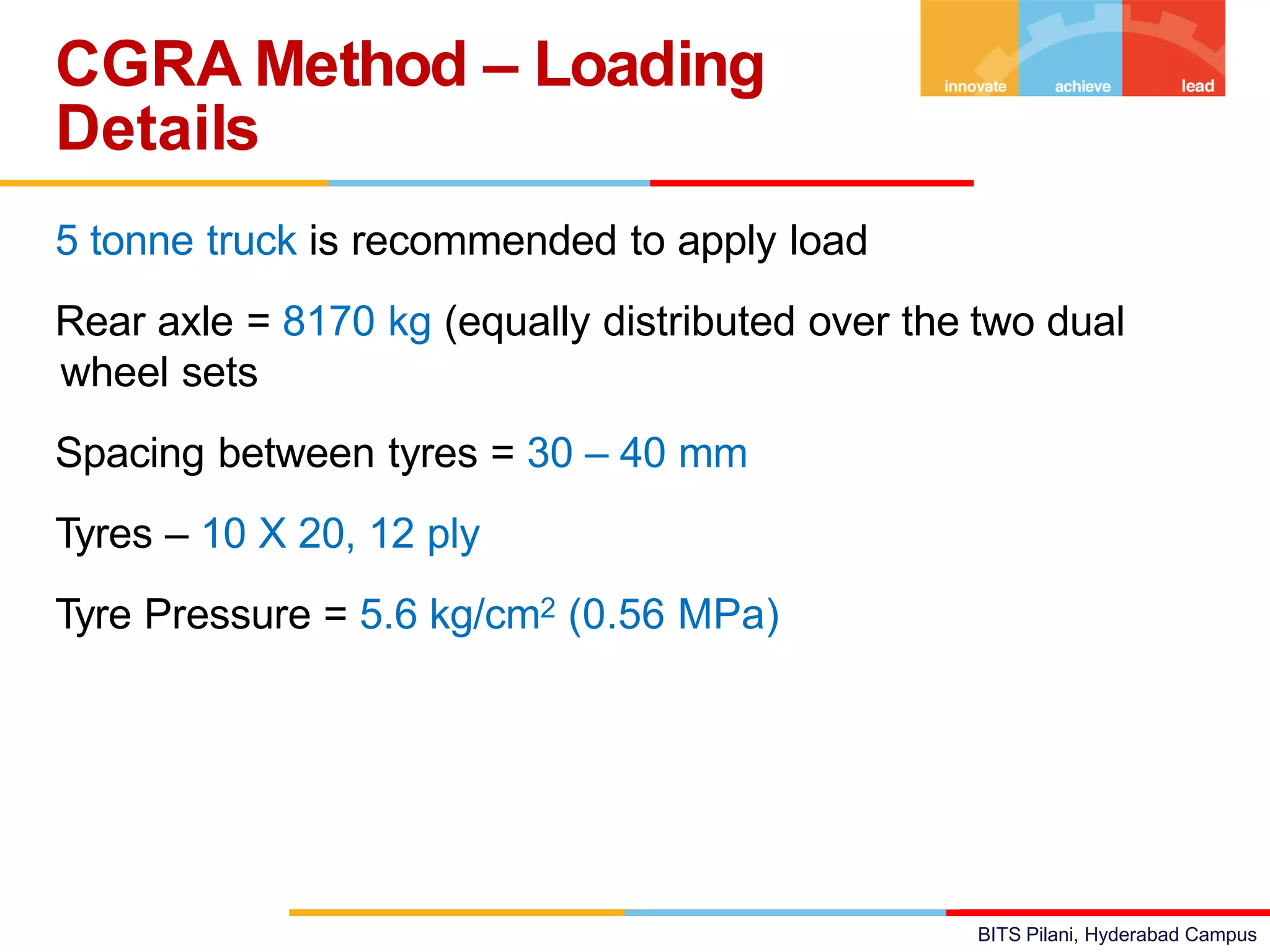 BITS Pilani, Hyderabad Campus
5 tonne truck is recommended to apply load
Rear axle = 8170 kg (equally distributed over the two dual
wheel sets
Spacing between tyres = 30 – 40 mm
Tyres – 10 X 20, 12 ply
Tyre Pressure = 5.6 kg/cm2 (0.56 MPa)
CGRA Method – Loading
Details
 