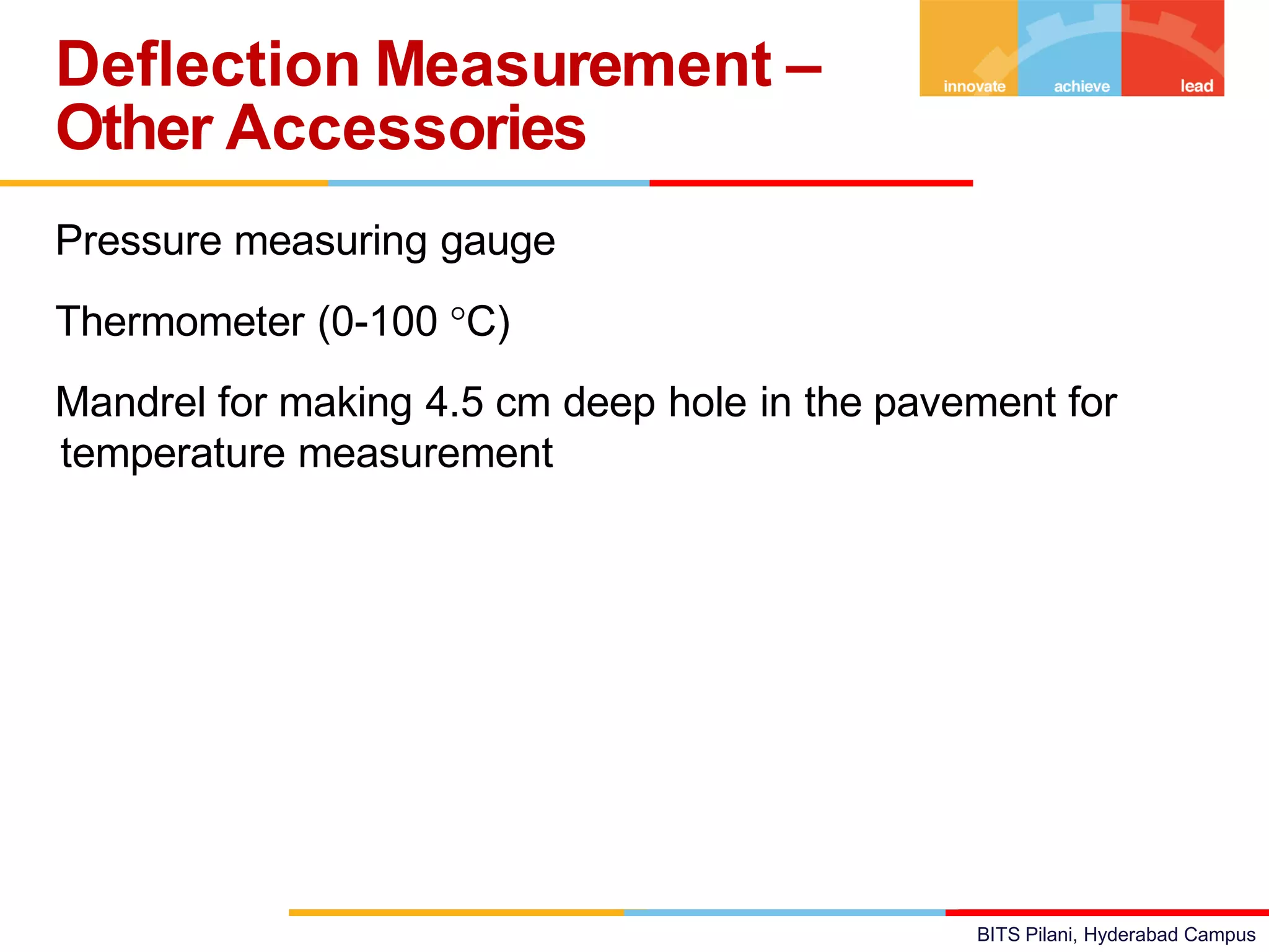 BITS Pilani, Hyderabad Campus
Pressure measuring gauge
Thermometer (0-100 C)
Mandrel for making 4.5 cm deep hole in the pavement for
temperature measurement
Deflection Measurement –
Other Accessories
 
