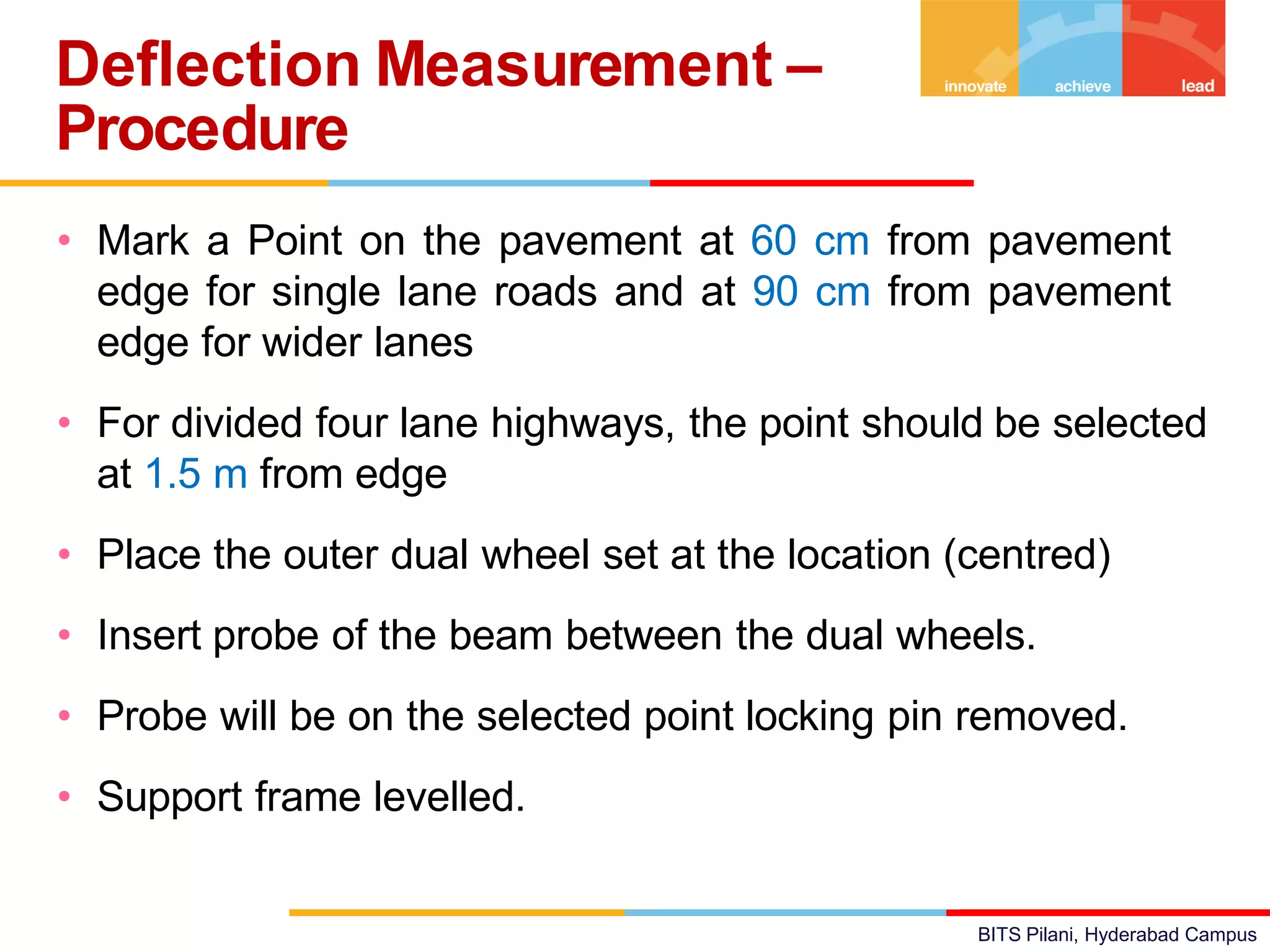BITS Pilani, Hyderabad Campus
• Mark a Point on the pavement at 60 cm from pavement
edge for single lane roads and at 90 cm from pavement
edge for wider lanes
• For divided four lane highways, the point should be selected
at 1.5 m from edge
• Place the outer dual wheel set at the location (centred)
• Insert probe of the beam between the dual wheels.
• Probe will be on the selected point locking pin removed.
• Support frame levelled.
Deflection Measurement –
Procedure
 