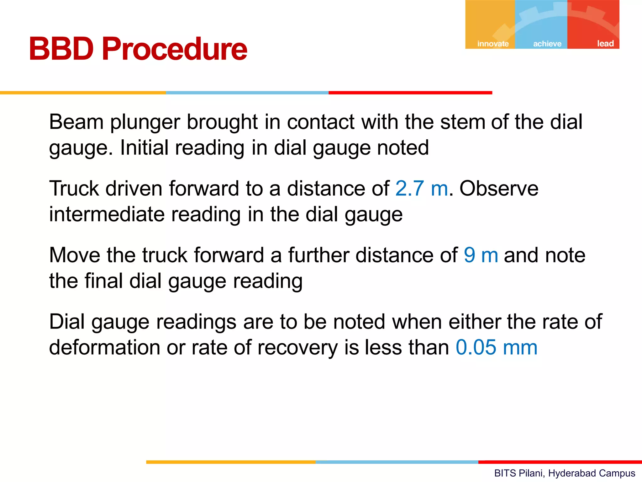 BITS Pilani, Hyderabad Campus
• Beam plunger brought in contact with the stem of the dial
gauge. Initial reading in dial gauge noted
• Truck driven forward to a distance of 2.7 m. Observe
intermediate reading in the dial gauge
• Move the truck forward a further distance of 9 m and note
the final dial gauge reading
• Dial gauge readings are to be noted when either the rate of
deformation or rate of recovery is less than 0.05 mm
BBD Procedure
 