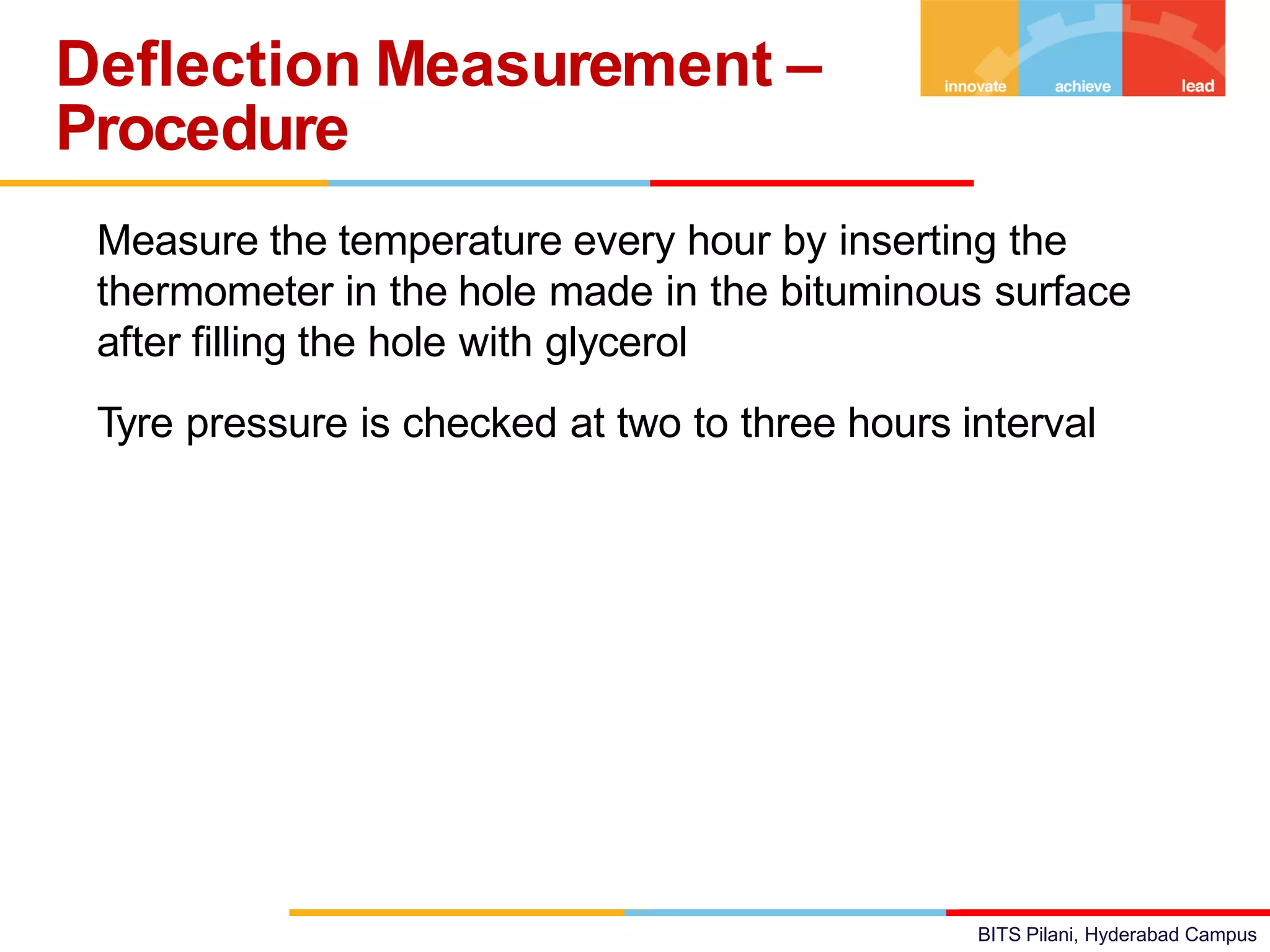 BITS Pilani, Hyderabad Campus
• Measure the temperature every hour by inserting the
thermometer in the hole made in the bituminous surface
after filling the hole with glycerol
• Tyre pressure is checked at two to three hours interval
Deflection Measurement –
Procedure
 