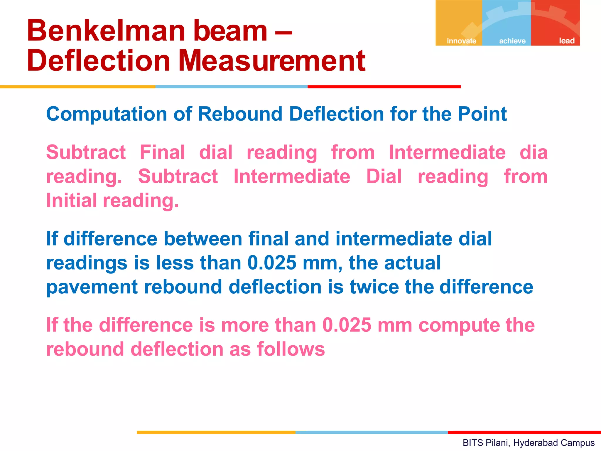 BITS Pilani, Hyderabad Campus
• Computation of Rebound Deflection for the Point
• Subtract Final dial reading from Intermediate dia
reading. Subtract Intermediate Dial reading from
Initial reading.
• If difference between final and intermediate dial
readings is less than 0.025 mm, the actual
pavement rebound deflection is twice the difference
• If the difference is more than 0.025 mm compute the
rebound deflection as follows
Benkelman beam –
Deflection Measurement
 