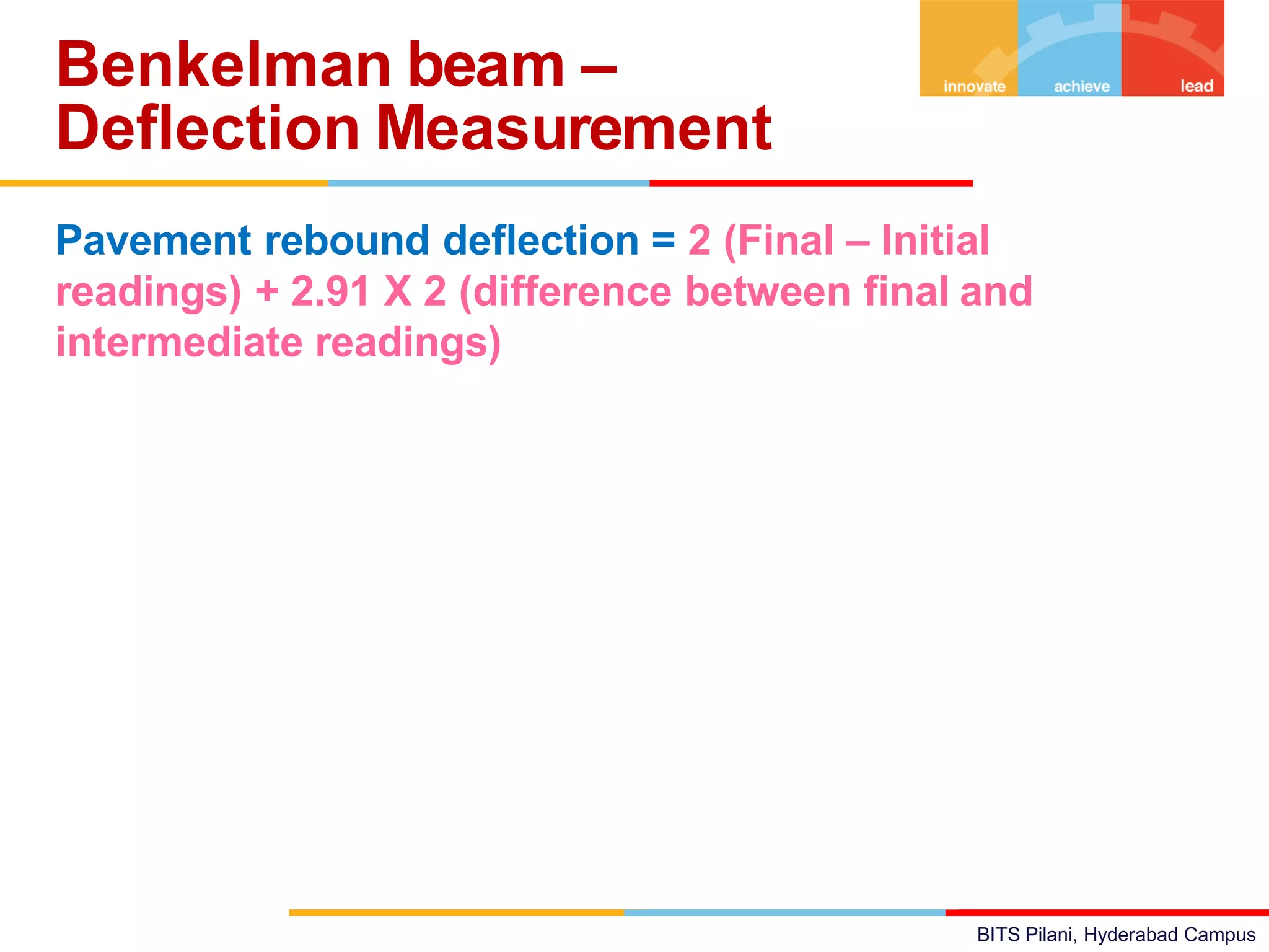 BITS Pilani, Hyderabad Campus
Pavement rebound deflection = 2 (Final – Initial
readings) + 2.91 X 2 (difference between final and
intermediate readings)
Benkelman beam –
Deflection Measurement
 