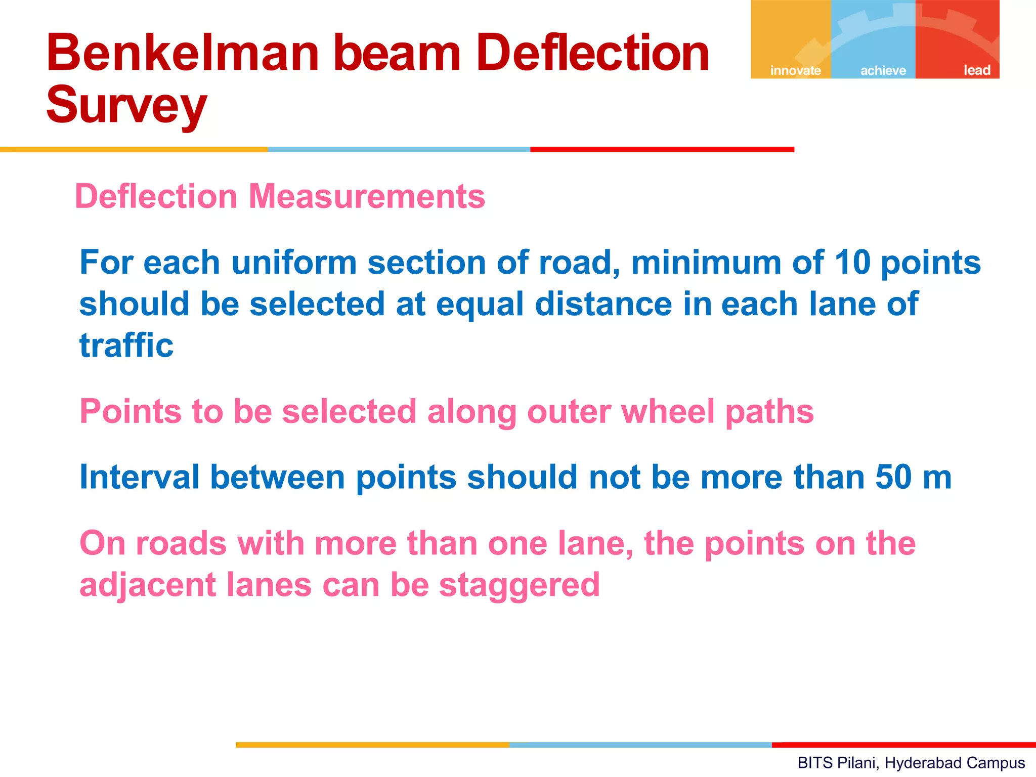 BITS Pilani, Hyderabad Campus
Deflection Measurements
• For each uniform section of road, minimum of 10 points
should be selected at equal distance in each lane of
traffic
• Points to be selected along outer wheel paths
• Interval between points should not be more than 50 m
• On roads with more than one lane, the points on the
adjacent lanes can be staggered
Benkelman beam Deflection
Survey
 