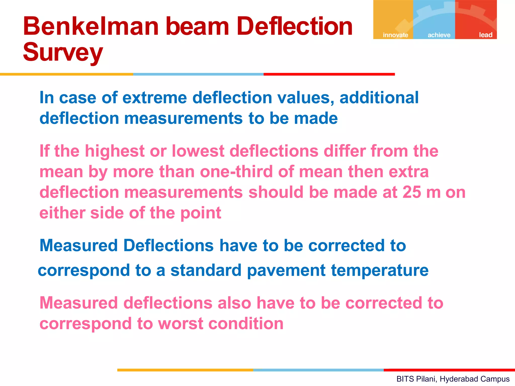 BITS Pilani, Hyderabad Campus
• In case of extreme deflection values, additional
deflection measurements to be made
• If the highest or lowest deflections differ from the
mean by more than one-third of mean then extra
deflection measurements should be made at 25 m on
either side of the point
• Measured Deflections have to be corrected to
correspond to a standard pavement temperature
• Measured deflections also have to be corrected to
correspond to worst condition
Benkelman beam Deflection
Survey
 