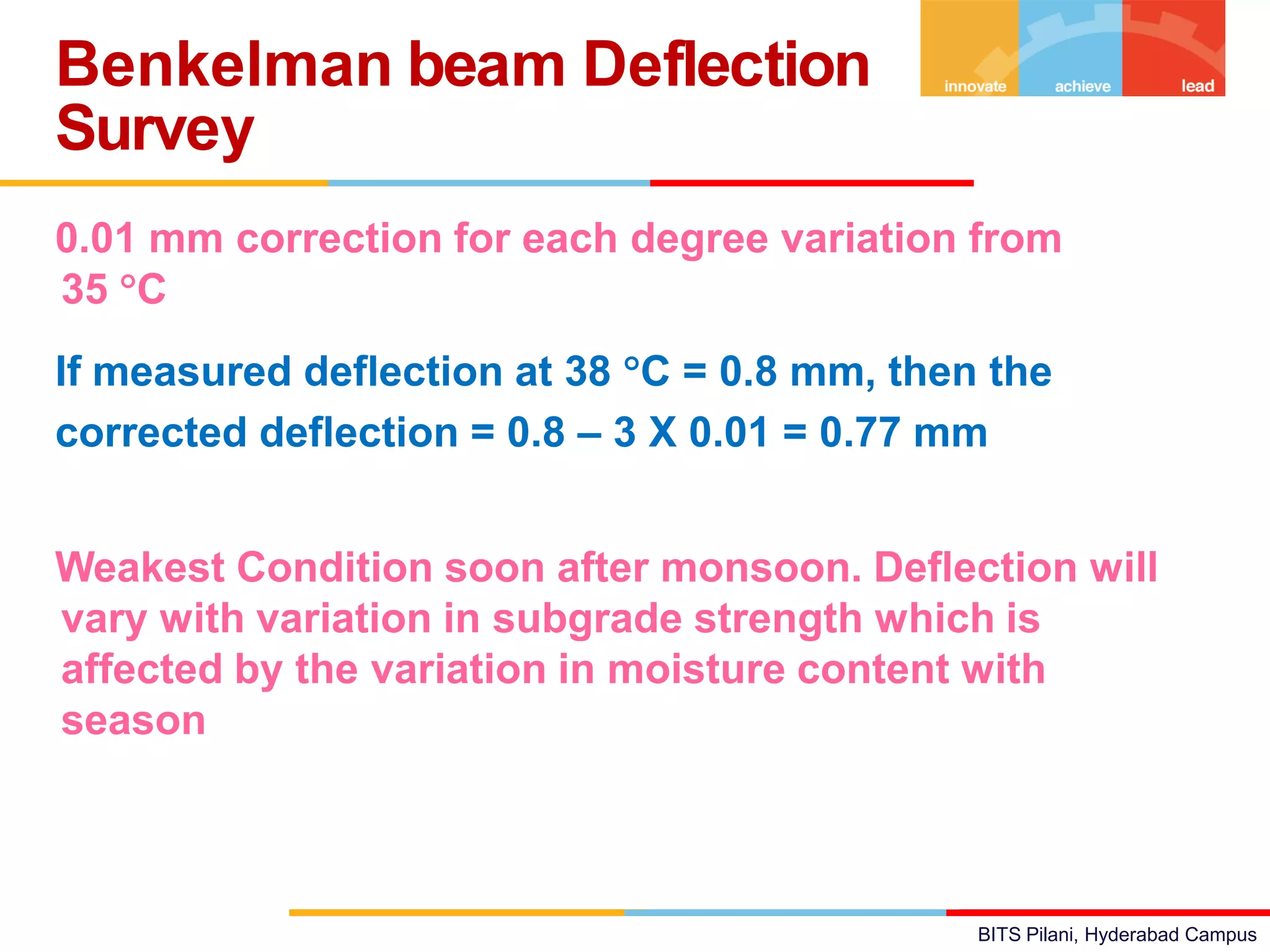 BITS Pilani, Hyderabad Campus
0.01 mm correction for each degree variation from
35 C
If measured deflection at 38 C = 0.8 mm, then the
corrected deflection = 0.8 – 3 X 0.01 = 0.77 mmfor
Seasonal Variation
Weakest Condition soon after monsoon. Deflection will
vary with variation in subgrade strength which is
affected by the variation in moisture content with
season
Benkelman beam Deflection
Survey
 
