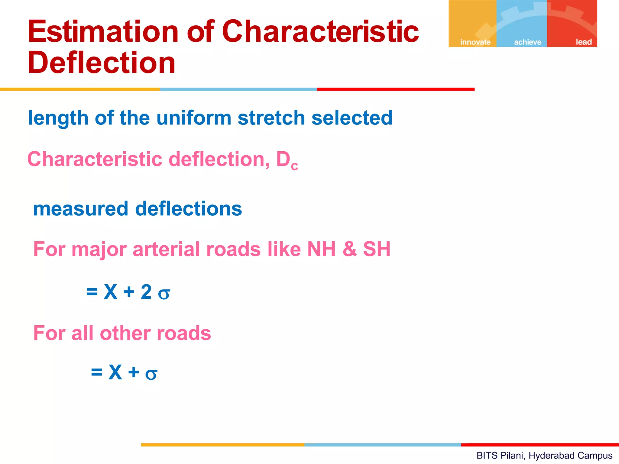 BITS Pilani, Hyderabad Campus
length of the uniform stretch selected
Characteristic deflection, Dc = Mean (X) of all the
measured deflections + k * standard deviation () of
measured deflections
For major arterial roads like NH & SH Dc
= X + 2 
For all other roads
Dc = X + 
Estimation of Characteristic
Deflection
 