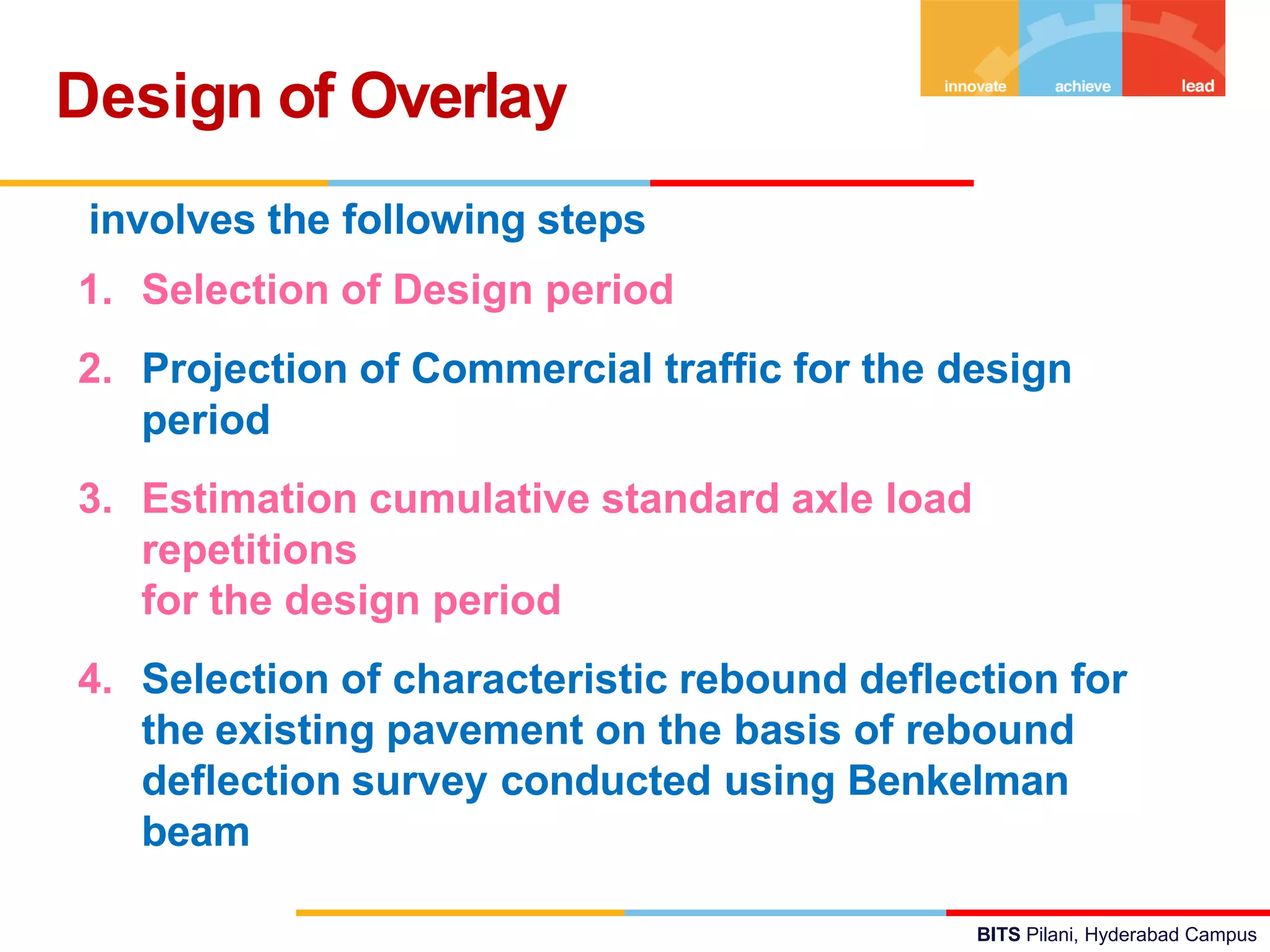 BITS Pilani, Hyderabad Campus
Design of Overlay
involves the following steps
1. Selection of Design period
2. Projection of Commercial traffic for the design
period
3. Estimation cumulative standard axle load
repetitions
for the design period
4. Selection of characteristic rebound deflection for
the existing pavement on the basis of rebound
deflection survey conducted using Benkelman
beam
 