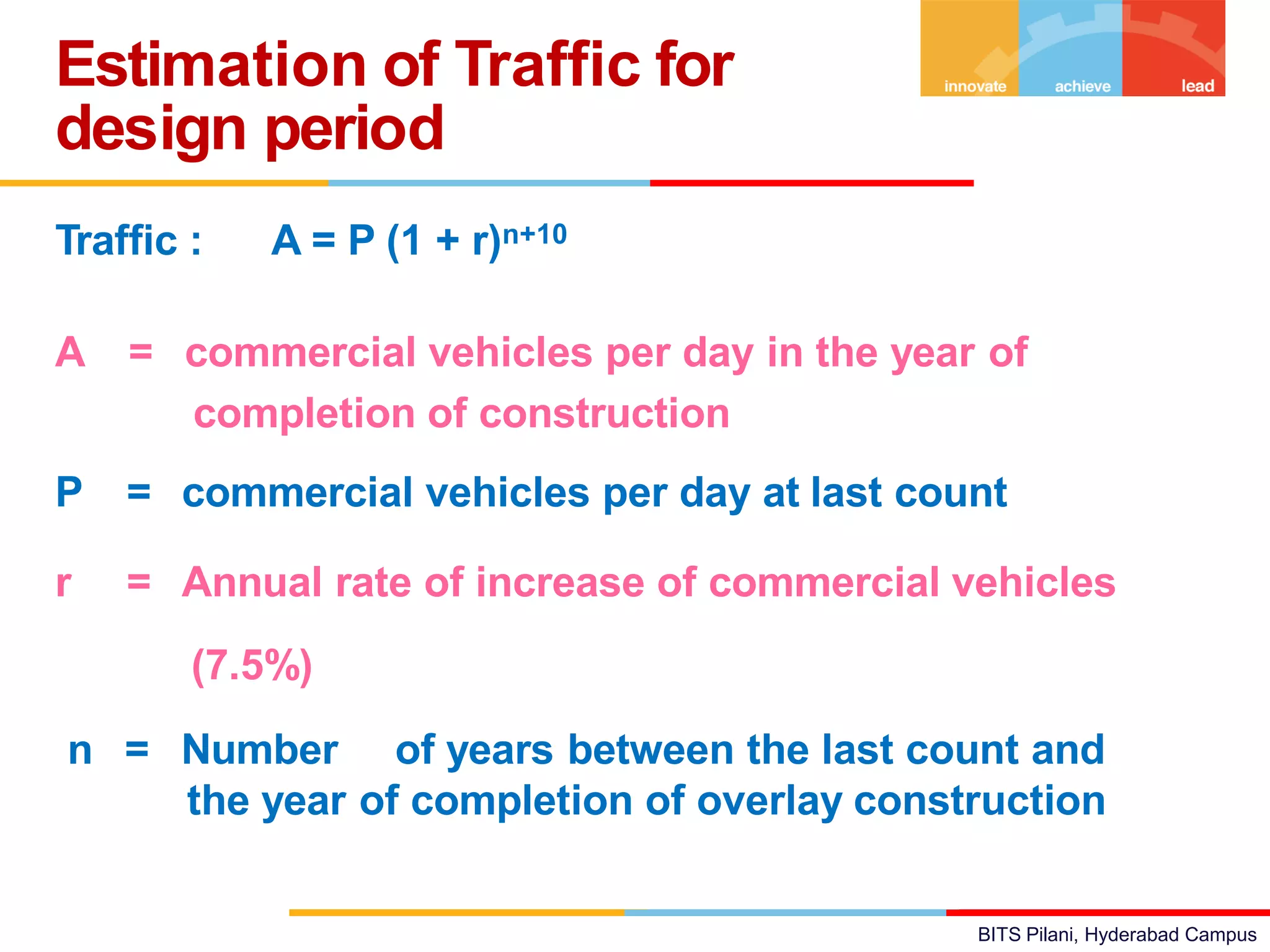 BITS Pilani, Hyderabad Campus
Traffic : A = P (1 + r)n+10
A = commercial vehicles per day in the year of
completion of construction
P = commercial vehicles per day at last count
r = Annual rate of increase of commercial vehicles
(7.5%)
n = Number of years between the last count and
the year of completion of overlay construction
Estimation of Traffic for
design period
 