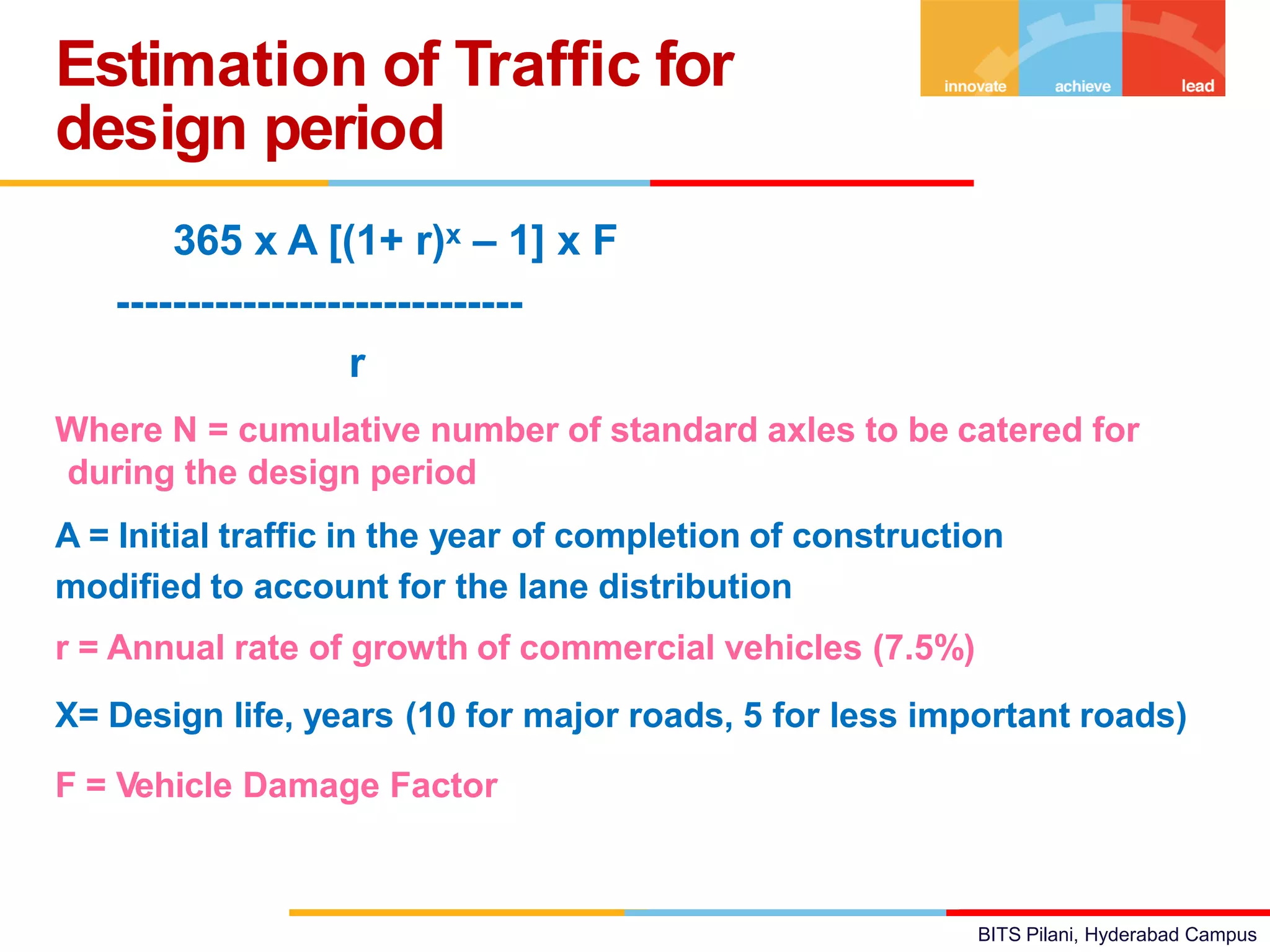 BITS Pilani, Hyderabad Campus
= 365 x A [(1+ r)x – 1] x F
-----------------------------
r
Where N = cumulative number of standard axles to be catered for
during the design period
A = Initial traffic in the year of completion of construction
modified to account for the lane distribution
r = Annual rate of growth of commercial vehicles (7.5%) x =
X= Design life, years (10 for major roads, 5 for less important roads)
F = Vehicle Damage Factor
Estimation of Traffic for
design period
 