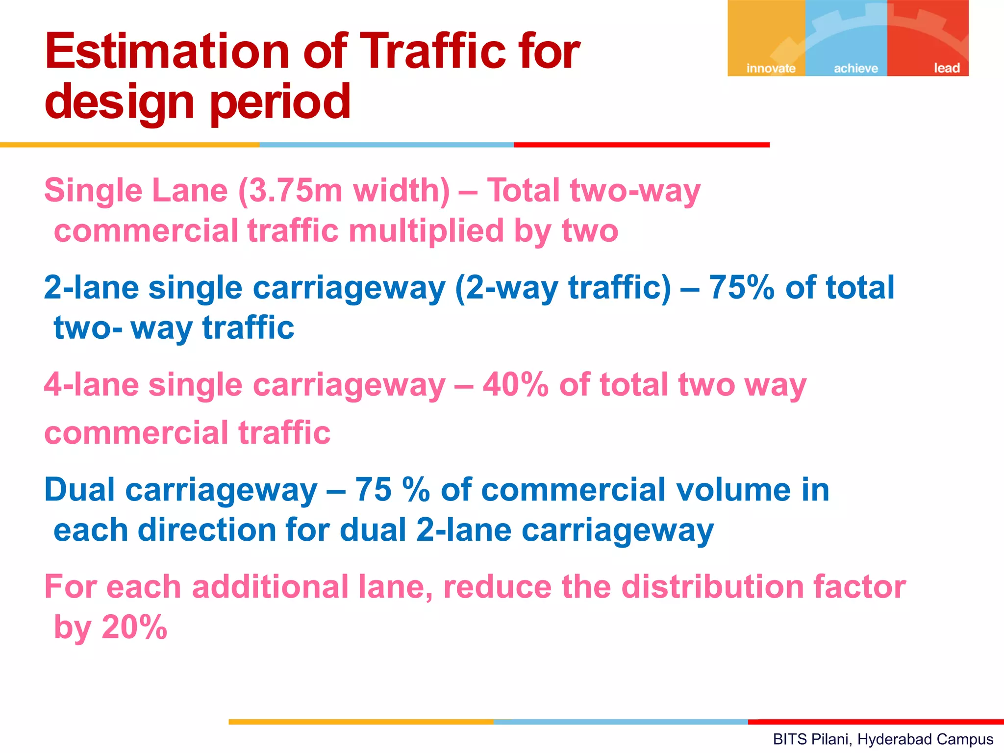 BITS Pilani, Hyderabad Campus
Single Lane (3.75m width) – Total two-way
commercial traffic multiplied by two
2-lane single carriageway (2-way traffic) – 75% of total
two- way traffic
4-lane single carriageway – 40% of total two way
commercial traffic
Dual carriageway – 75 % of commercial volume in
each direction for dual 2-lane carriageway
For each additional lane, reduce the distribution factor
by 20%
Estimation of Traffic for
design period
 