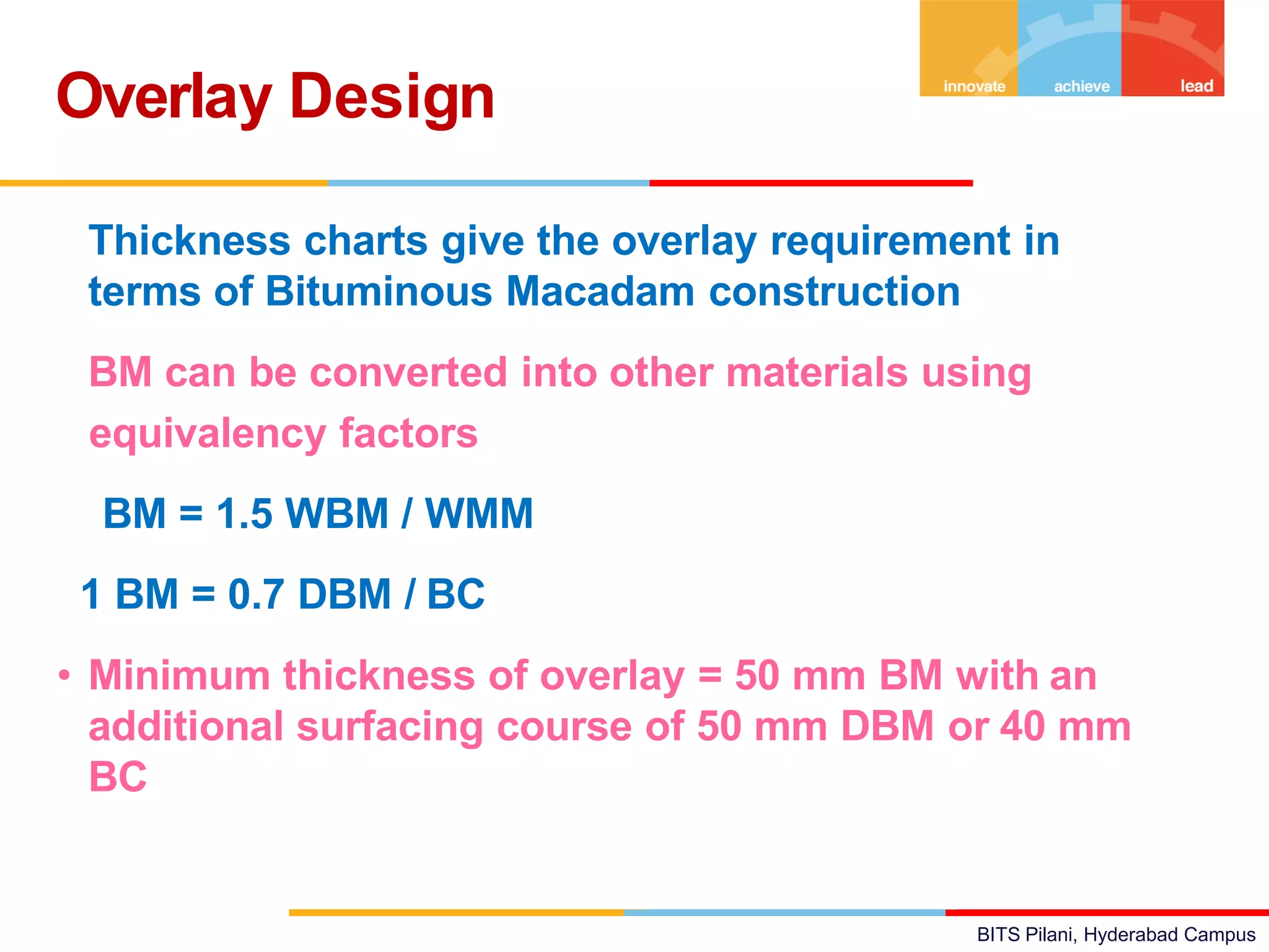 BITS Pilani, Hyderabad Campus
• Thickness charts give the overlay requirement in
terms of Bituminous Macadam construction
• BM can be converted into other materials using
equivalency factors
BM = 1.5 WBM / WMM
1 BM = 0.7 DBM / BC
• Minimum thickness of overlay = 50 mm BM with an
additional surfacing course of 50 mm DBM or 40 mm
BC
Overlay Design
 