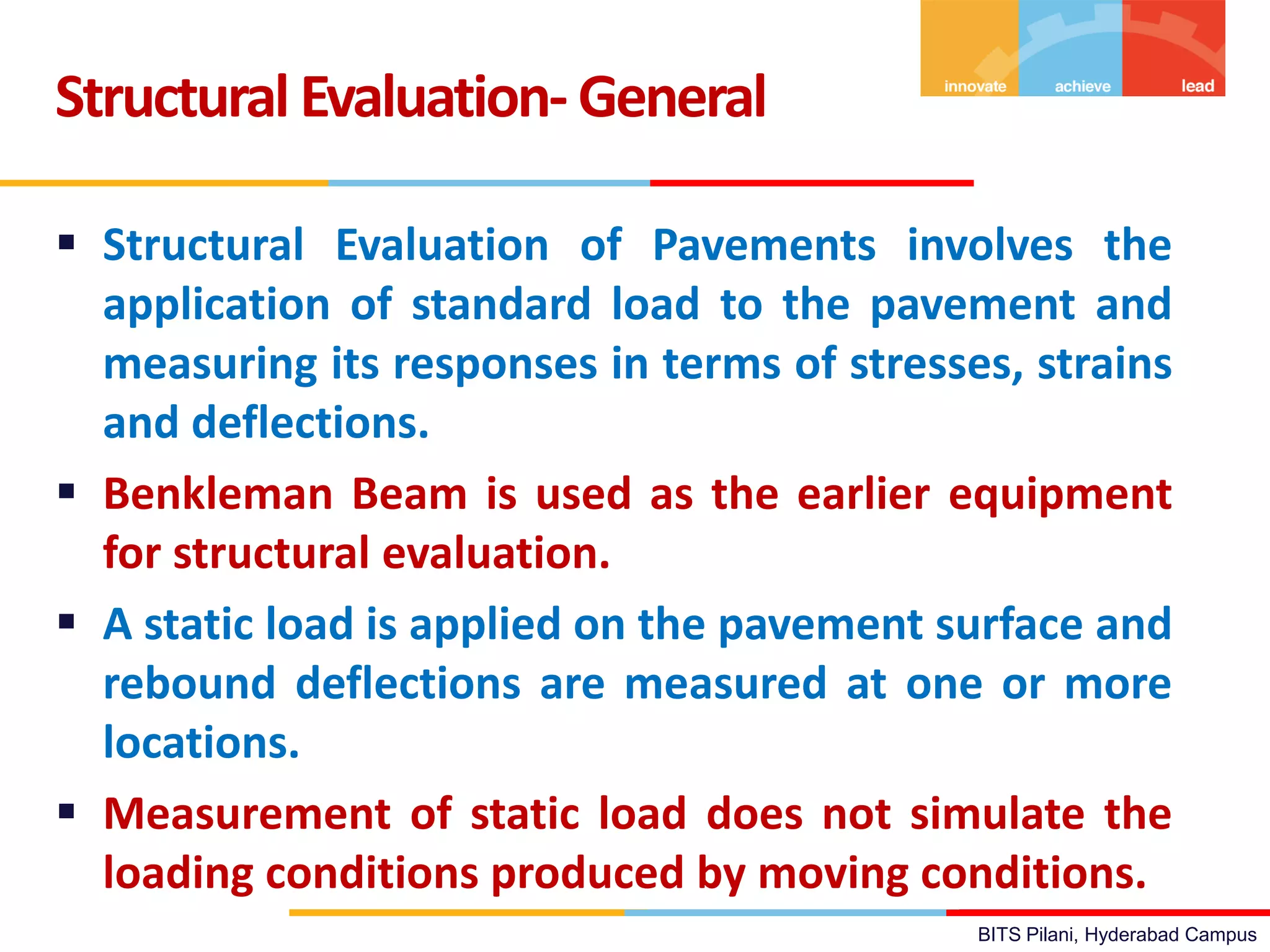BITS Pilani, Hyderabad Campus
Structural Evaluation- General
 Structural Evaluation of Pavements involves the
application of standard load to the pavement and
measuring its responses in terms of stresses, strains
and deflections.
 Benkleman Beam is used as the earlier equipment
for structural evaluation.
 A static load is applied on the pavement surface and
rebound deflections are measured at one or more
locations.
 Measurement of static load does not simulate the
loading conditions produced by moving conditions.
 