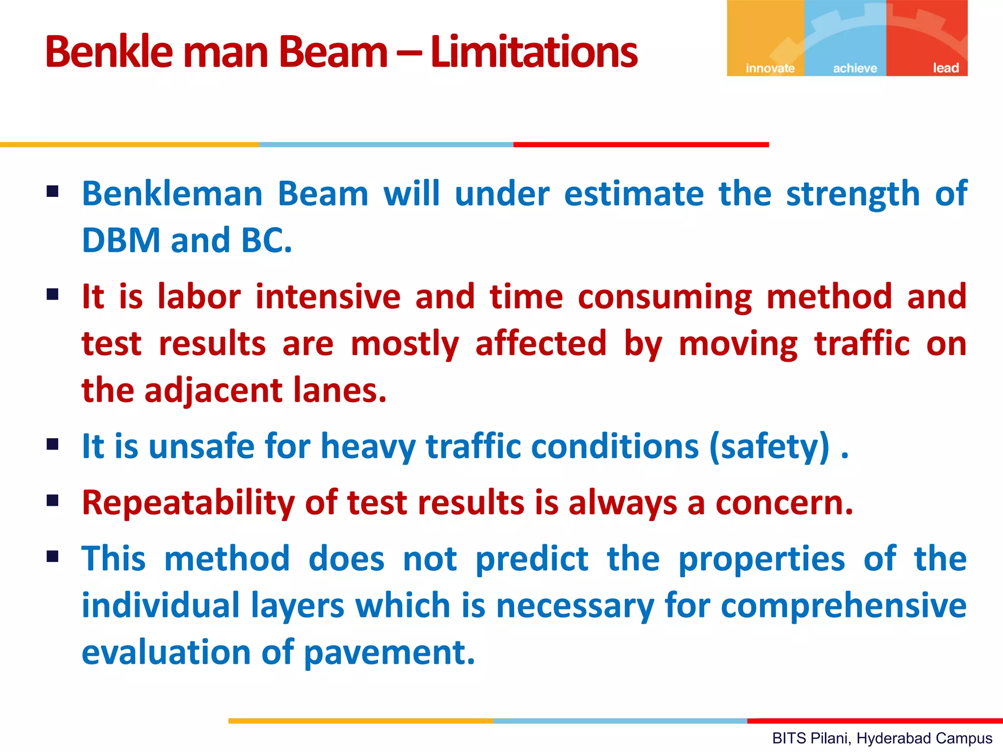 BITS Pilani, Hyderabad Campus
 Benkleman Beam will under estimate the strength of
DBM and BC.
 It is labor intensive and time consuming method and
test results are mostly affected by moving traffic on
the adjacent lanes.
 It is unsafe for heavy traffic conditions (safety) .
 Repeatability of test results is always a concern.
 This method does not predict the properties of the
individual layers which is necessary for comprehensive
evaluation of pavement.
BenklemanBeam–Limitations
 