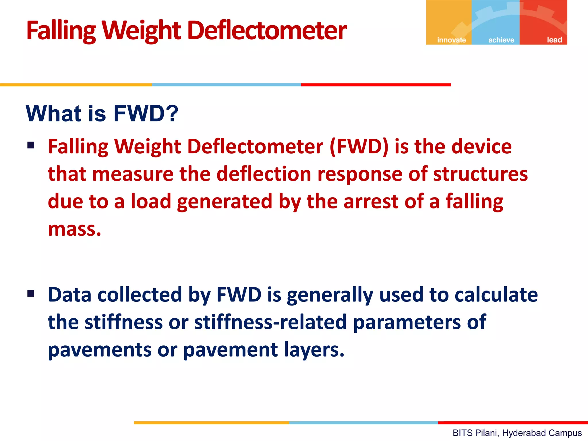 BITS Pilani, Hyderabad Campus
What is FWD?
 Falling Weight Deflectometer (FWD) is the device
that measure the deflection response of structures
due to a load generated by the arrest of a falling
mass.
 Data collected by FWD is generally used to calculate
the stiffness or stiffness-related parameters of
pavements or pavement layers.
FallingWeight Deflectometer
 
