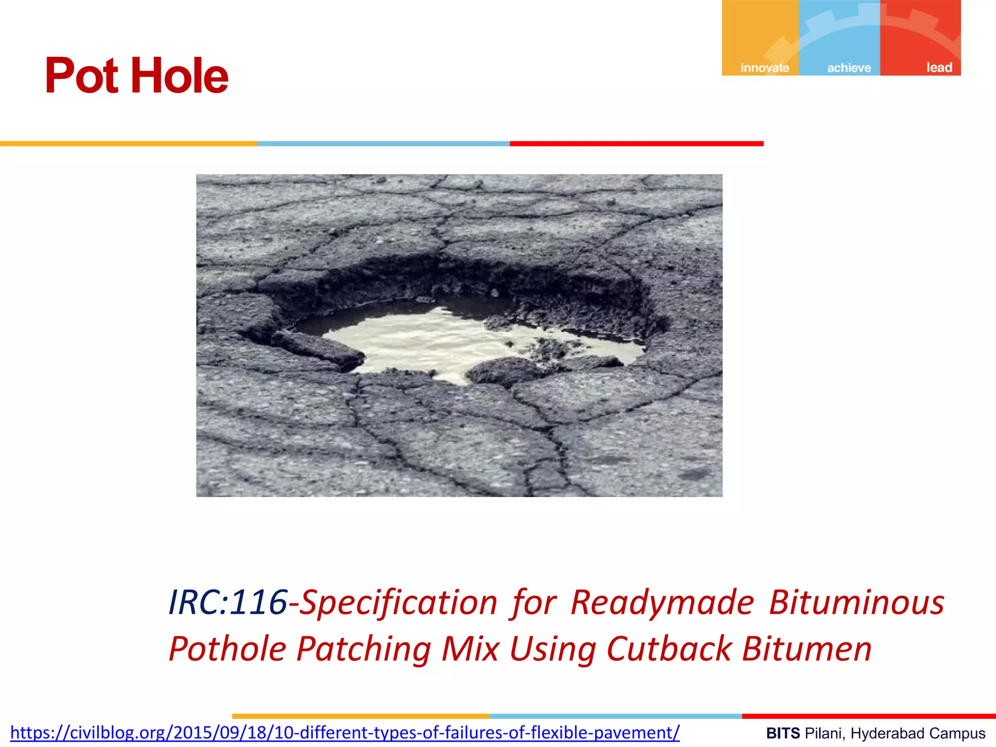 BITS Pilani, Hyderabad Campus
Pot Hole
IRC:116-Specification for Readymade Bituminous
Pothole Patching Mix Using Cutback Bitumen
https://civilblog.org/2015/09/18/10-different-types-of-failures-of-flexible-pavement/
 