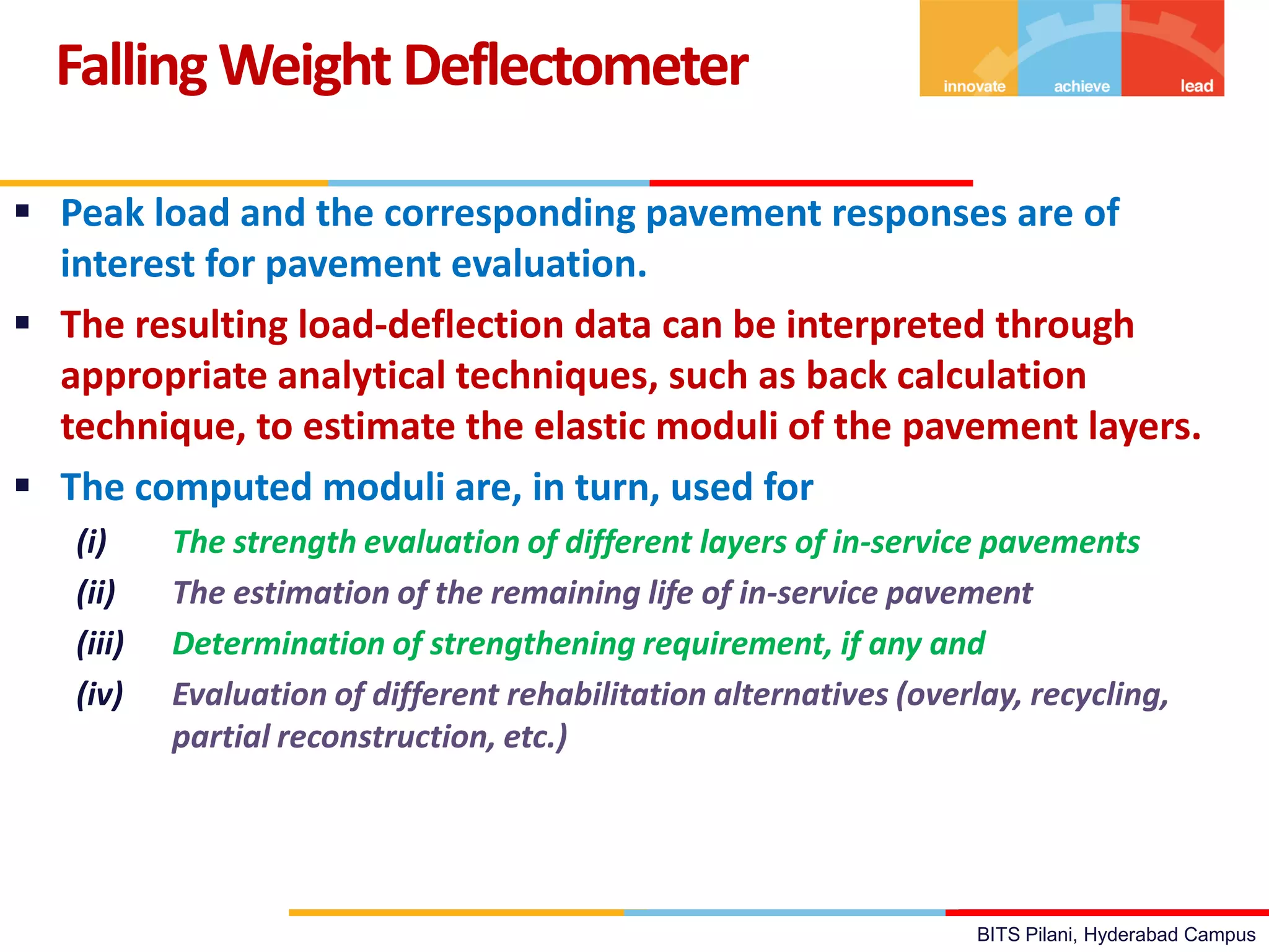BITS Pilani, Hyderabad Campus
 Peak load and the corresponding pavement responses are of
interest for pavement evaluation.
 The resulting load-deflection data can be interpreted through
appropriate analytical techniques, such as back calculation
technique, to estimate the elastic moduli of the pavement layers.
 The computed moduli are, in turn, used for
(i) The strength evaluation of different layers of in-service pavements
(ii) The estimation of the remaining life of in-service pavement
(iii) Determination of strengthening requirement, if any and
(iv) Evaluation of different rehabilitation alternatives (overlay, recycling,
partial reconstruction, etc.)
FallingWeight Deflectometer
 